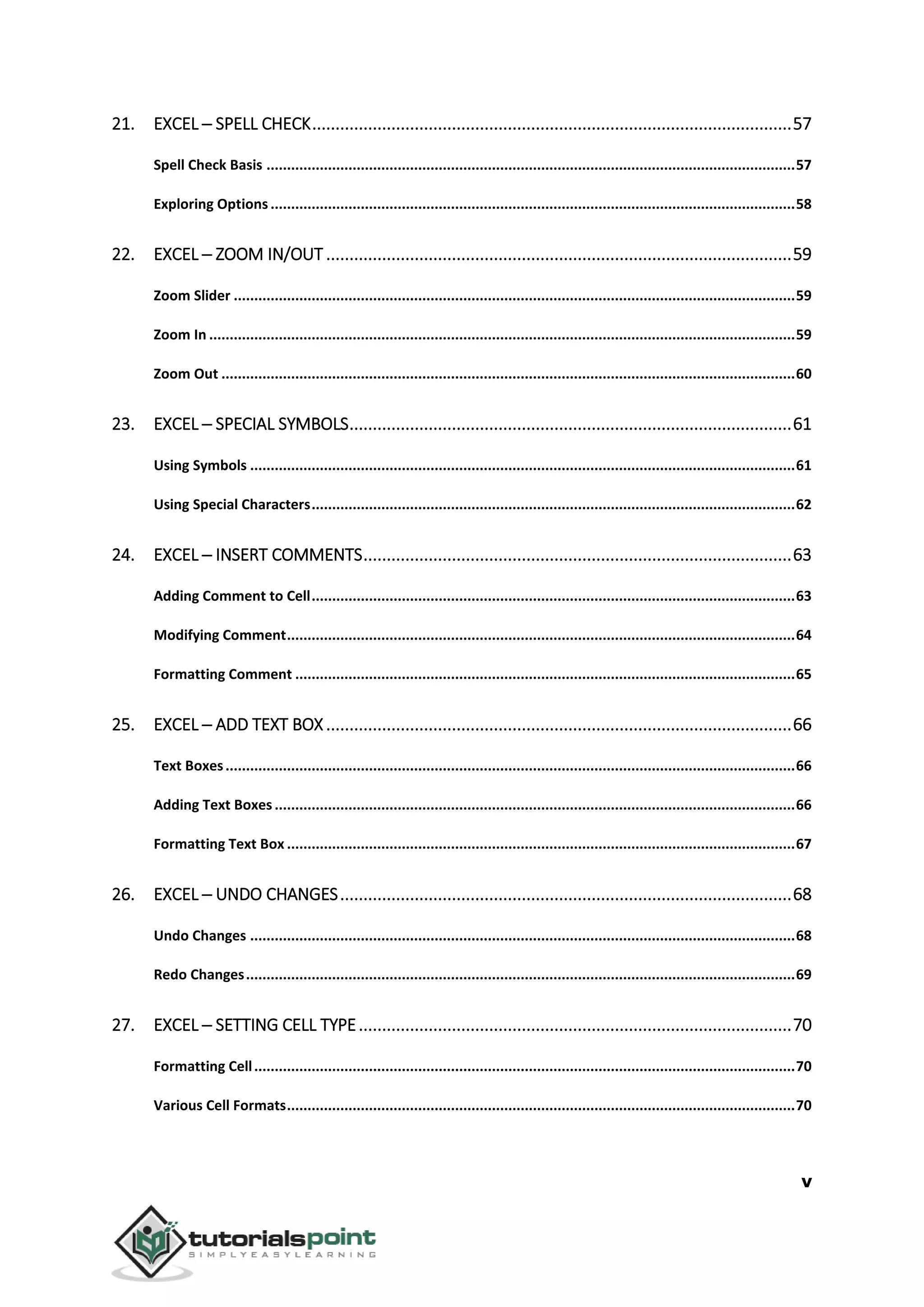 v
21. EXCEL ─ SPELL CHECK.......................................................................................................57
Spell Check Basis .................................................................................................................................57
Exploring Options ................................................................................................................................58
22. EXCEL ─ ZOOM IN/OUT ....................................................................................................59
Zoom Slider .........................................................................................................................................59
Zoom In ...............................................................................................................................................59
Zoom Out ............................................................................................................................................60
23. EXCEL ─ SPECIAL SYMBOLS...............................................................................................61
Using Symbols .....................................................................................................................................61
Using Special Characters......................................................................................................................62
24. EXCEL ─ INSERT COMMENTS............................................................................................63
Adding Comment to Cell......................................................................................................................63
Modifying Comment............................................................................................................................64
Formatting Comment ..........................................................................................................................65
25. EXCEL ─ ADD TEXT BOX ....................................................................................................66
Text Boxes...........................................................................................................................................66
Adding Text Boxes ...............................................................................................................................66
Formatting Text Box ............................................................................................................................67
26. EXCEL ─ UNDO CHANGES.................................................................................................68
Undo Changes .....................................................................................................................................68
Redo Changes......................................................................................................................................69
27. EXCEL ─ SETTING CELL TYPE.............................................................................................70
Formatting Cell....................................................................................................................................70
Various Cell Formats............................................................................................................................70
 