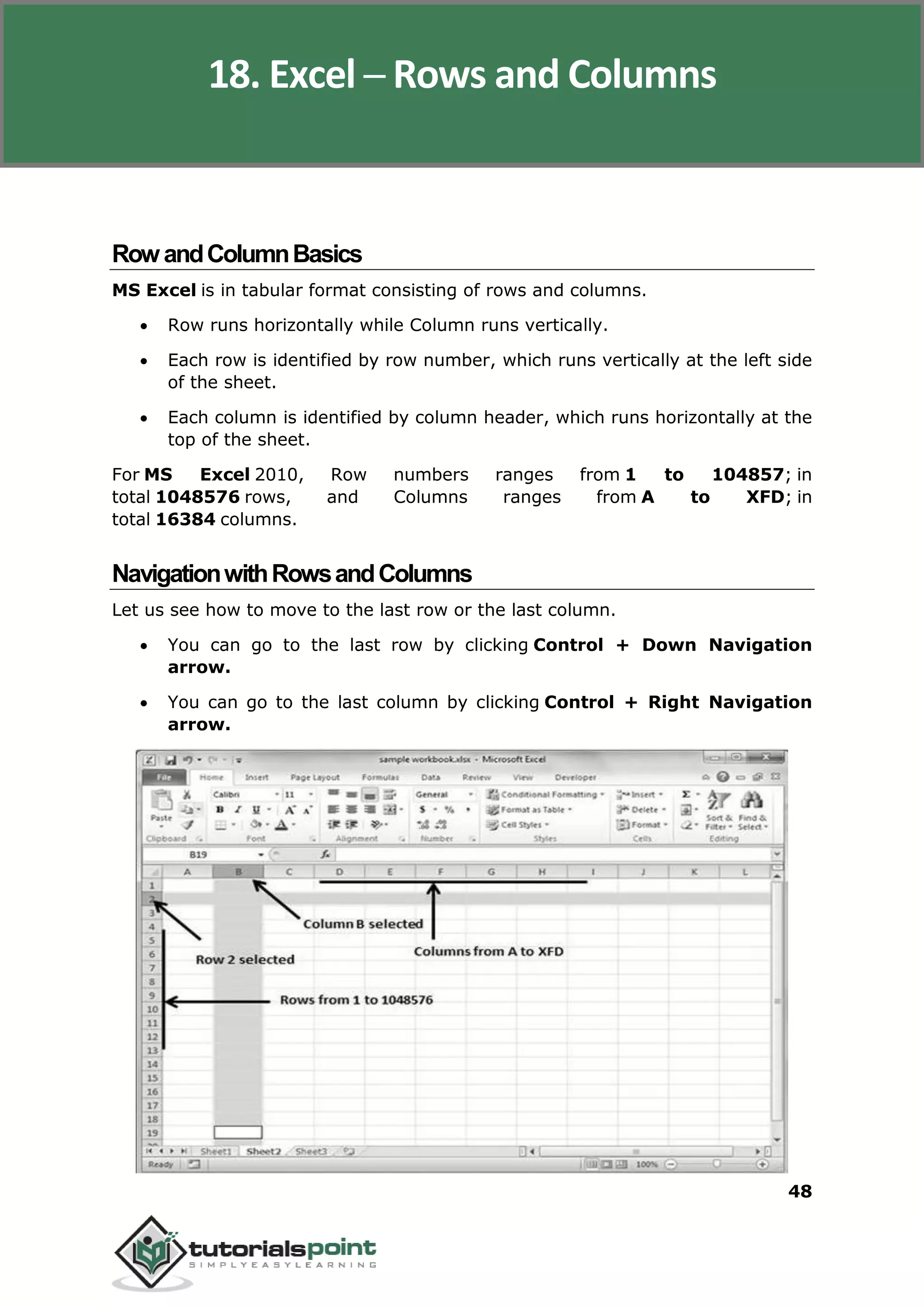 Excel 2010
48
RowandColumnBasics
MS Excel is in tabular format consisting of rows and columns.
 Row runs horizontally while Column runs vertically.
 Each row is identified by row number, which runs vertically at the left side
of the sheet.
 Each column is identified by column header, which runs horizontally at the
top of the sheet.
For MS Excel 2010, Row numbers ranges from 1 to 104857; in
total 1048576 rows, and Columns ranges from A to XFD; in
total 16384 columns.
NavigationwithRowsandColumns
Let us see how to move to the last row or the last column.
 You can go to the last row by clicking Control + Down Navigation
arrow.
 You can go to the last column by clicking Control + Right Navigation
arrow.
18. Excel ─ Rows and Columns
 