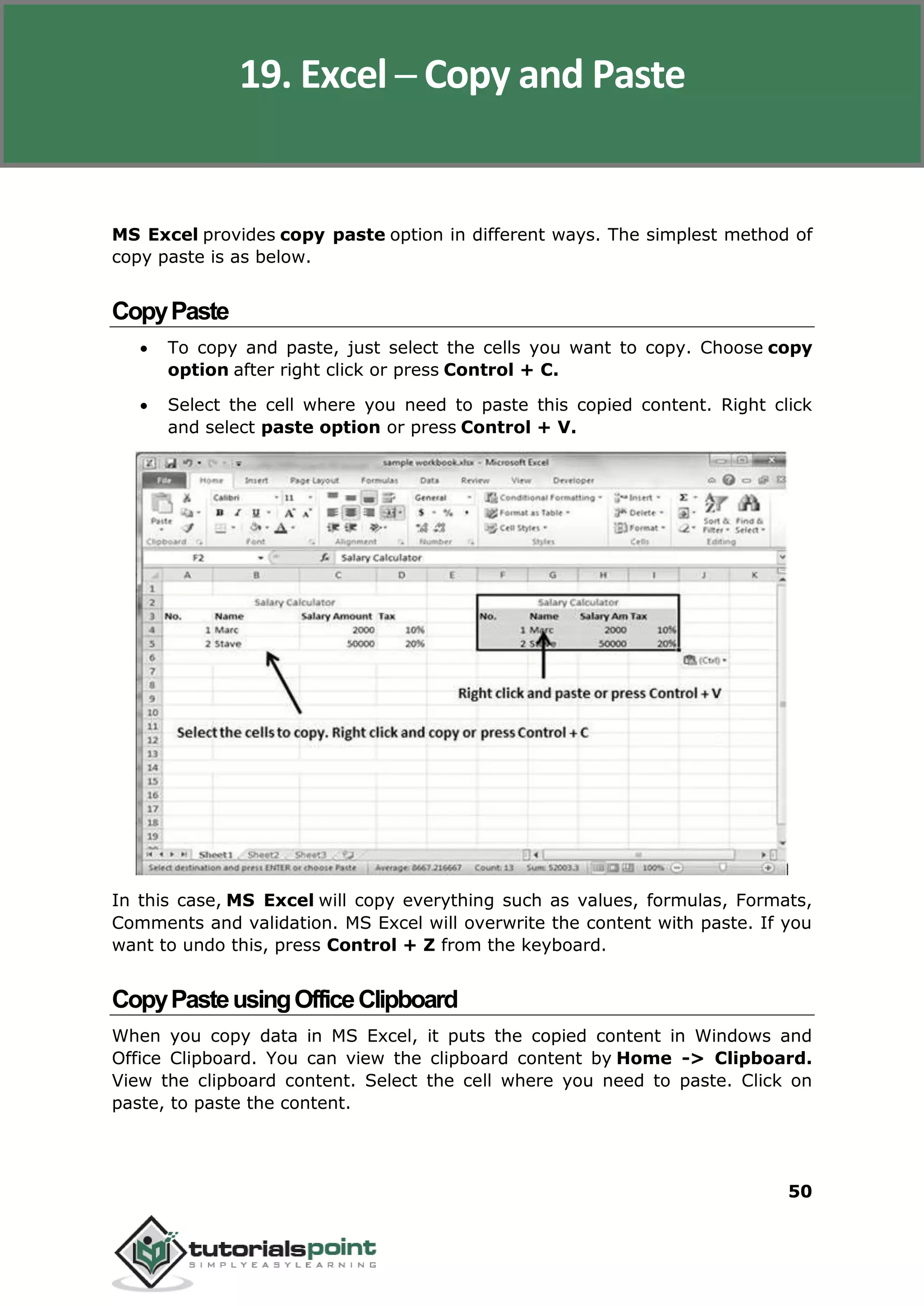 Excel 2010
50
MS Excel provides copy paste option in different ways. The simplest method of
copy paste is as below.
CopyPaste
 To copy and paste, just select the cells you want to copy. Choose copy
option after right click or press Control + C.
 Select the cell where you need to paste this copied content. Right click
and select paste option or press Control + V.
In this case, MS Excel will copy everything such as values, formulas, Formats,
Comments and validation. MS Excel will overwrite the content with paste. If you
want to undo this, press Control + Z from the keyboard.
CopyPasteusingOfficeClipboard
When you copy data in MS Excel, it puts the copied content in Windows and
Office Clipboard. You can view the clipboard content by Home -> Clipboard.
View the clipboard content. Select the cell where you need to paste. Click on
paste, to paste the content.
19. Excel ─ Copy and Paste
 