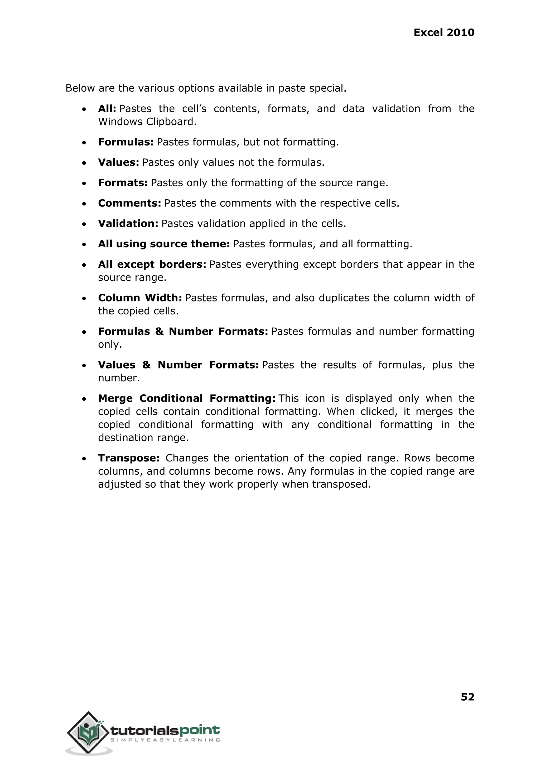 Excel 2010
52
Below are the various options available in paste special.
 All: Pastes the cell’s contents, formats, and data validation from the
Windows Clipboard.
 Formulas: Pastes formulas, but not formatting.
 Values: Pastes only values not the formulas.
 Formats: Pastes only the formatting of the source range.
 Comments: Pastes the comments with the respective cells.
 Validation: Pastes validation applied in the cells.
 All using source theme: Pastes formulas, and all formatting.
 All except borders: Pastes everything except borders that appear in the
source range.
 Column Width: Pastes formulas, and also duplicates the column width of
the copied cells.
 Formulas & Number Formats: Pastes formulas and number formatting
only.
 Values & Number Formats: Pastes the results of formulas, plus the
number.
 Merge Conditional Formatting: This icon is displayed only when the
copied cells contain conditional formatting. When clicked, it merges the
copied conditional formatting with any conditional formatting in the
destination range.
 Transpose: Changes the orientation of the copied range. Rows become
columns, and columns become rows. Any formulas in the copied range are
adjusted so that they work properly when transposed.
 