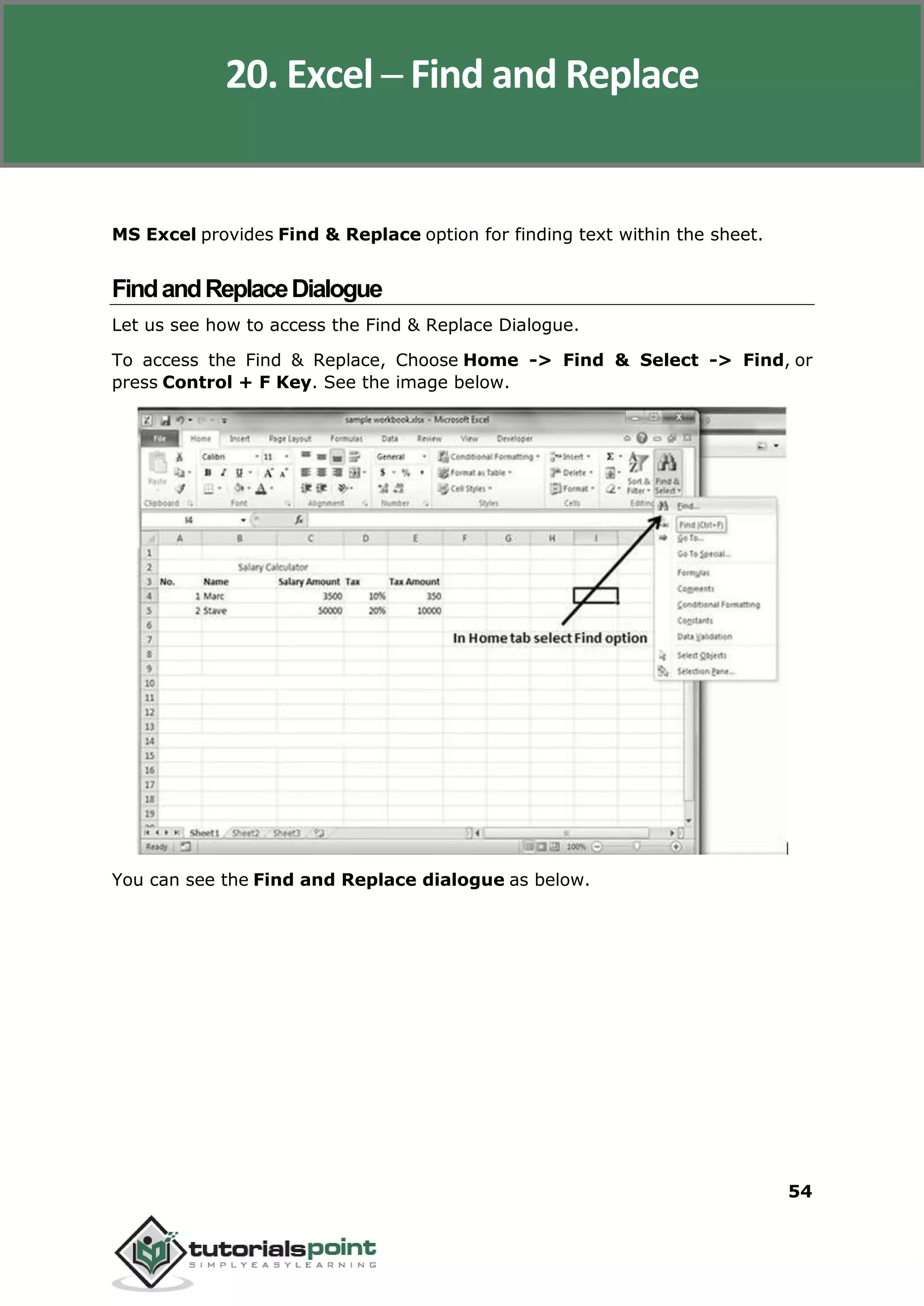 Excel 2010
54
MS Excel provides Find & Replace option for finding text within the sheet.
FindandReplaceDialogue
Let us see how to access the Find & Replace Dialogue.
To access the Find & Replace, Choose Home -> Find & Select -> Find, or
press Control + F Key. See the image below.
You can see the Find and Replace dialogue as below.
20. Excel ─ Find and Replace
 