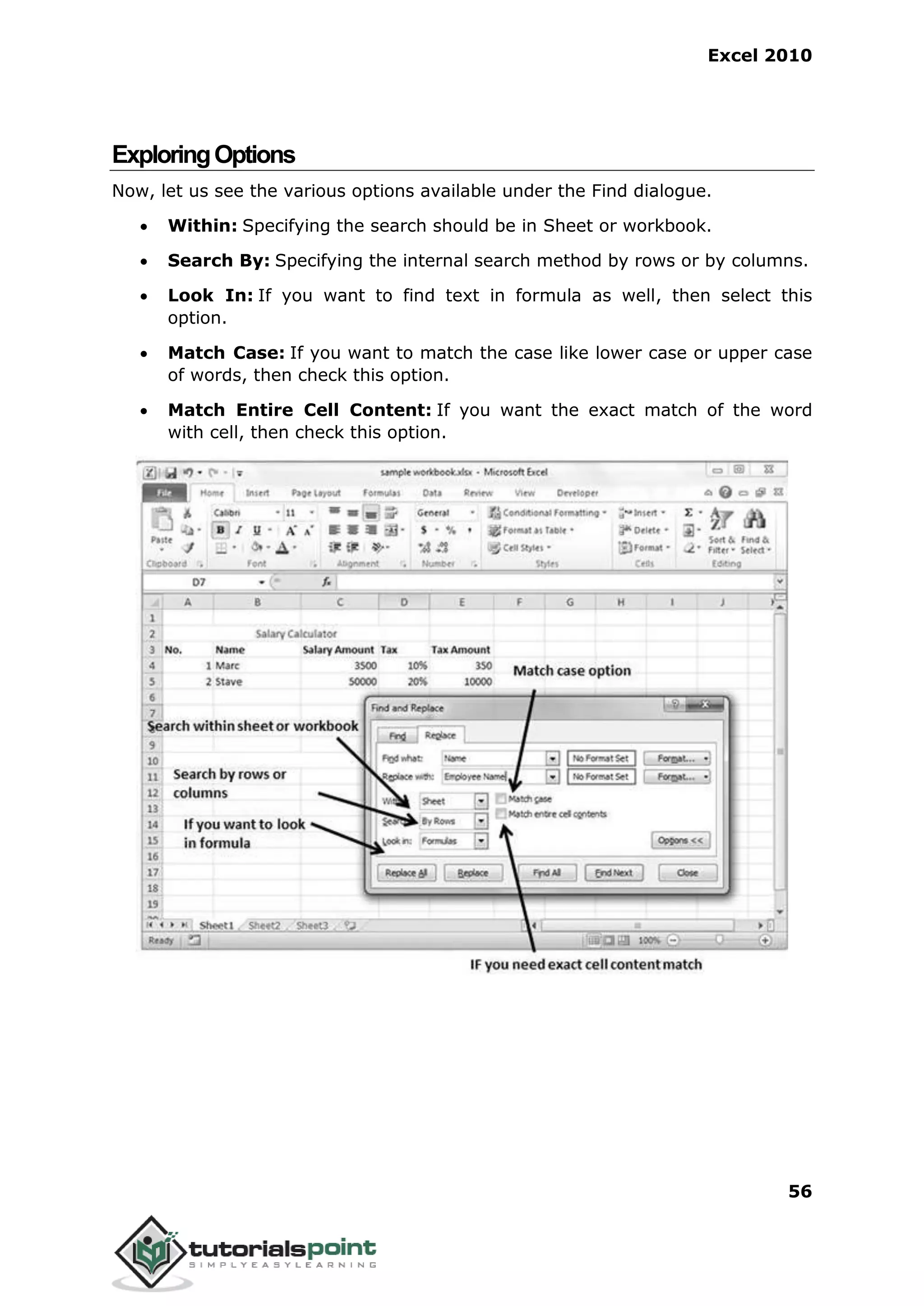 Excel 2010
56
ExploringOptions
Now, let us see the various options available under the Find dialogue.
 Within: Specifying the search should be in Sheet or workbook.
 Search By: Specifying the internal search method by rows or by columns.
 Look In: If you want to find text in formula as well, then select this
option.
 Match Case: If you want to match the case like lower case or upper case
of words, then check this option.
 Match Entire Cell Content: If you want the exact match of the word
with cell, then check this option.
 
