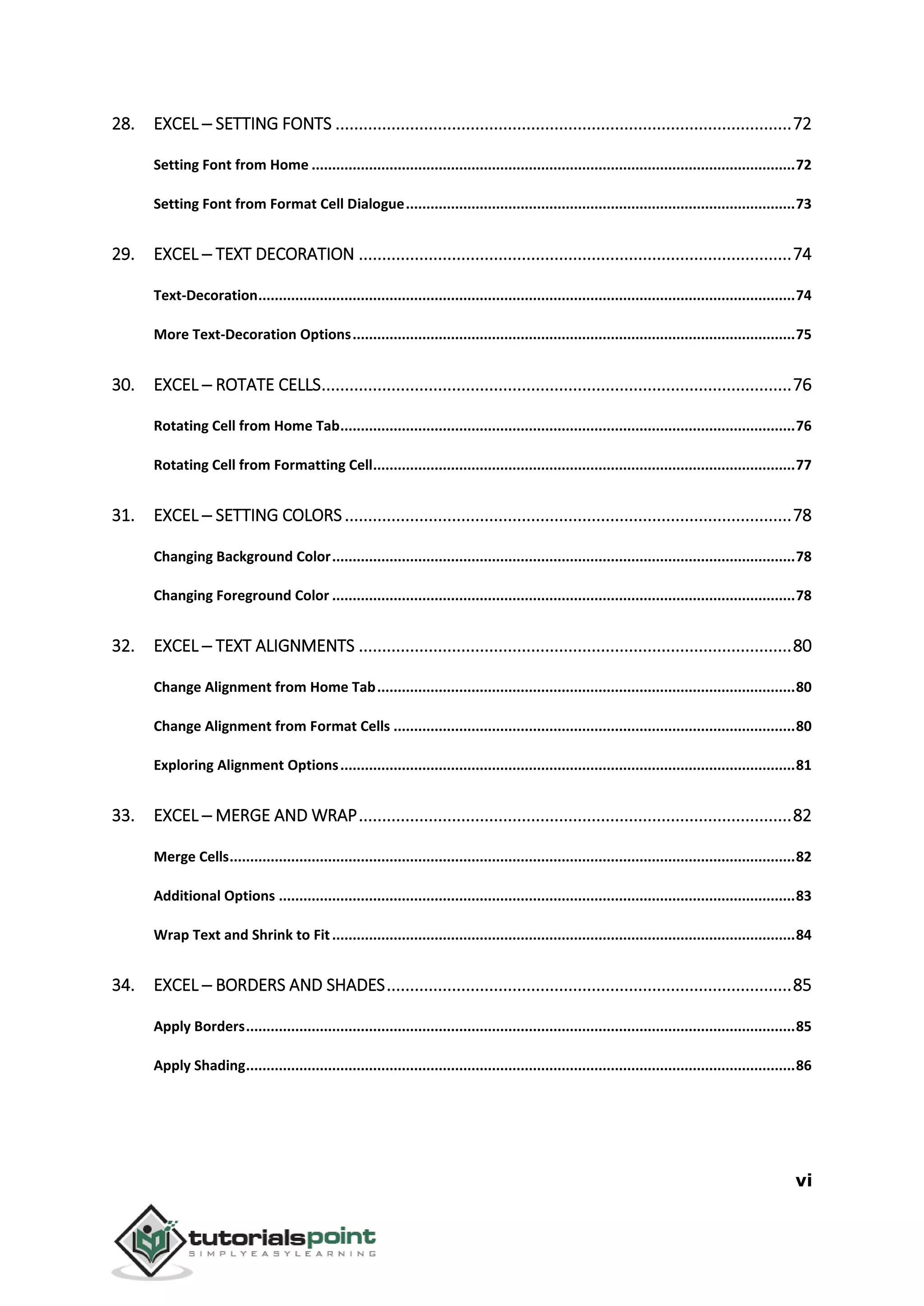 vi
28. EXCEL ─ SETTING FONTS ..................................................................................................72
Setting Font from Home ......................................................................................................................72
Setting Font from Format Cell Dialogue...............................................................................................73
29. EXCEL ─ TEXT DECORATION .............................................................................................74
Text-Decoration...................................................................................................................................74
More Text-Decoration Options............................................................................................................75
30. EXCEL ─ ROTATE CELLS.....................................................................................................76
Rotating Cell from Home Tab...............................................................................................................76
Rotating Cell from Formatting Cell.......................................................................................................77
31. EXCEL ─ SETTING COLORS................................................................................................78
Changing Background Color.................................................................................................................78
Changing Foreground Color .................................................................................................................78
32. EXCEL ─ TEXT ALIGNMENTS .............................................................................................80
Change Alignment from Home Tab......................................................................................................80
Change Alignment from Format Cells ..................................................................................................80
Exploring Alignment Options...............................................................................................................81
33. EXCEL ─ MERGE AND WRAP.............................................................................................82
Merge Cells..........................................................................................................................................82
Additional Options ..............................................................................................................................83
Wrap Text and Shrink to Fit.................................................................................................................84
34. EXCEL ─ BORDERS AND SHADES.......................................................................................85
Apply Borders......................................................................................................................................85
Apply Shading......................................................................................................................................86
 