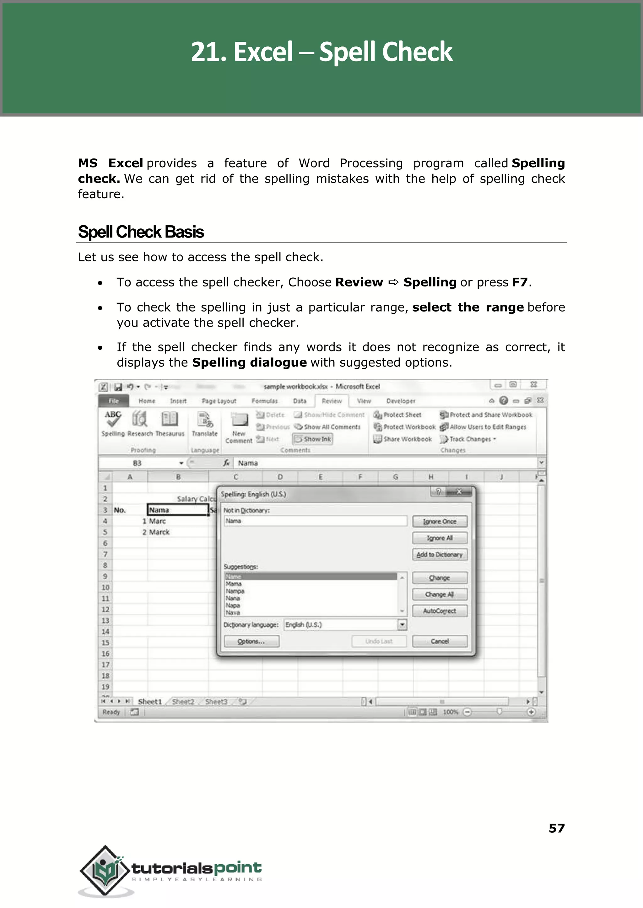 Excel 2010
57
MS Excel provides a feature of Word Processing program called Spelling
check. We can get rid of the spelling mistakes with the help of spelling check
feature.
SpellCheckBasis
Let us see how to access the spell check.
 To access the spell checker, Choose Review ➪ Spelling or press F7.
 To check the spelling in just a particular range, select the range before
you activate the spell checker.
 If the spell checker finds any words it does not recognize as correct, it
displays the Spelling dialogue with suggested options.
21. Excel ─ Spell Check
 