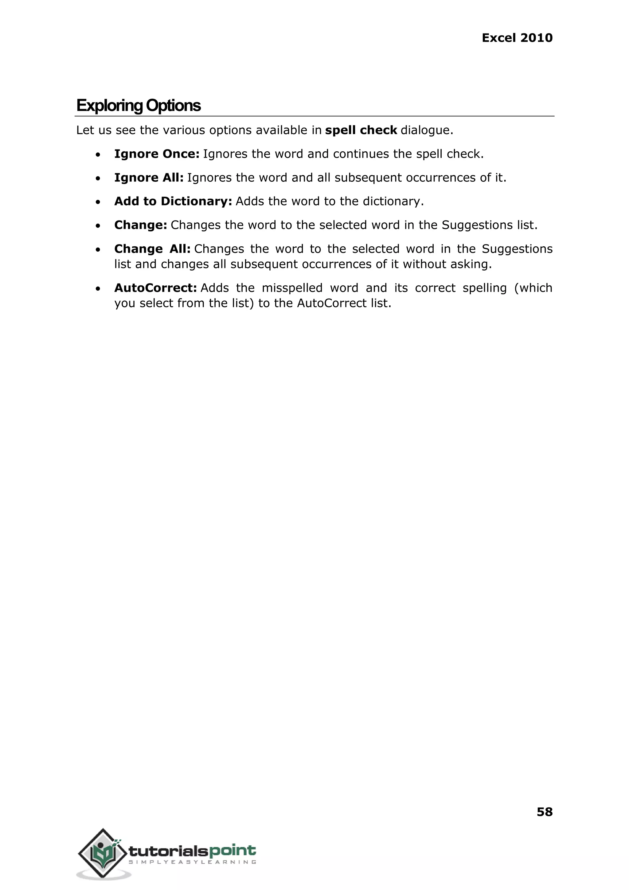 Excel 2010
58
ExploringOptions
Let us see the various options available in spell check dialogue.
 Ignore Once: Ignores the word and continues the spell check.
 Ignore All: Ignores the word and all subsequent occurrences of it.
 Add to Dictionary: Adds the word to the dictionary.
 Change: Changes the word to the selected word in the Suggestions list.
 Change All: Changes the word to the selected word in the Suggestions
list and changes all subsequent occurrences of it without asking.
 AutoCorrect: Adds the misspelled word and its correct spelling (which
you select from the list) to the AutoCorrect list.
 