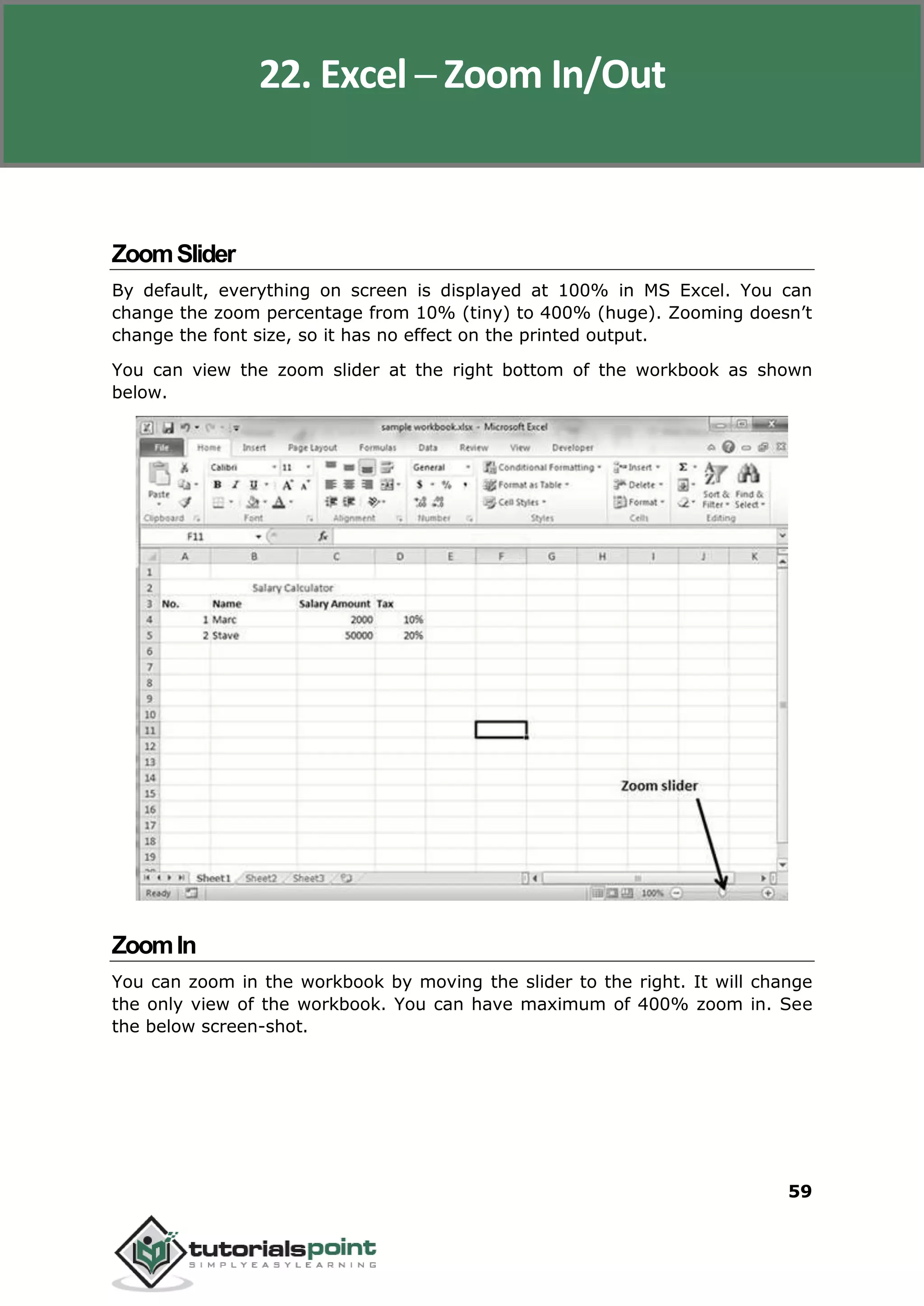 Excel 2010
59
ZoomSlider
By default, everything on screen is displayed at 100% in MS Excel. You can
change the zoom percentage from 10% (tiny) to 400% (huge). Zooming doesn’t
change the font size, so it has no effect on the printed output.
You can view the zoom slider at the right bottom of the workbook as shown
below.
ZoomIn
You can zoom in the workbook by moving the slider to the right. It will change
the only view of the workbook. You can have maximum of 400% zoom in. See
the below screen-shot.
22. Excel ─ Zoom In/Out
 