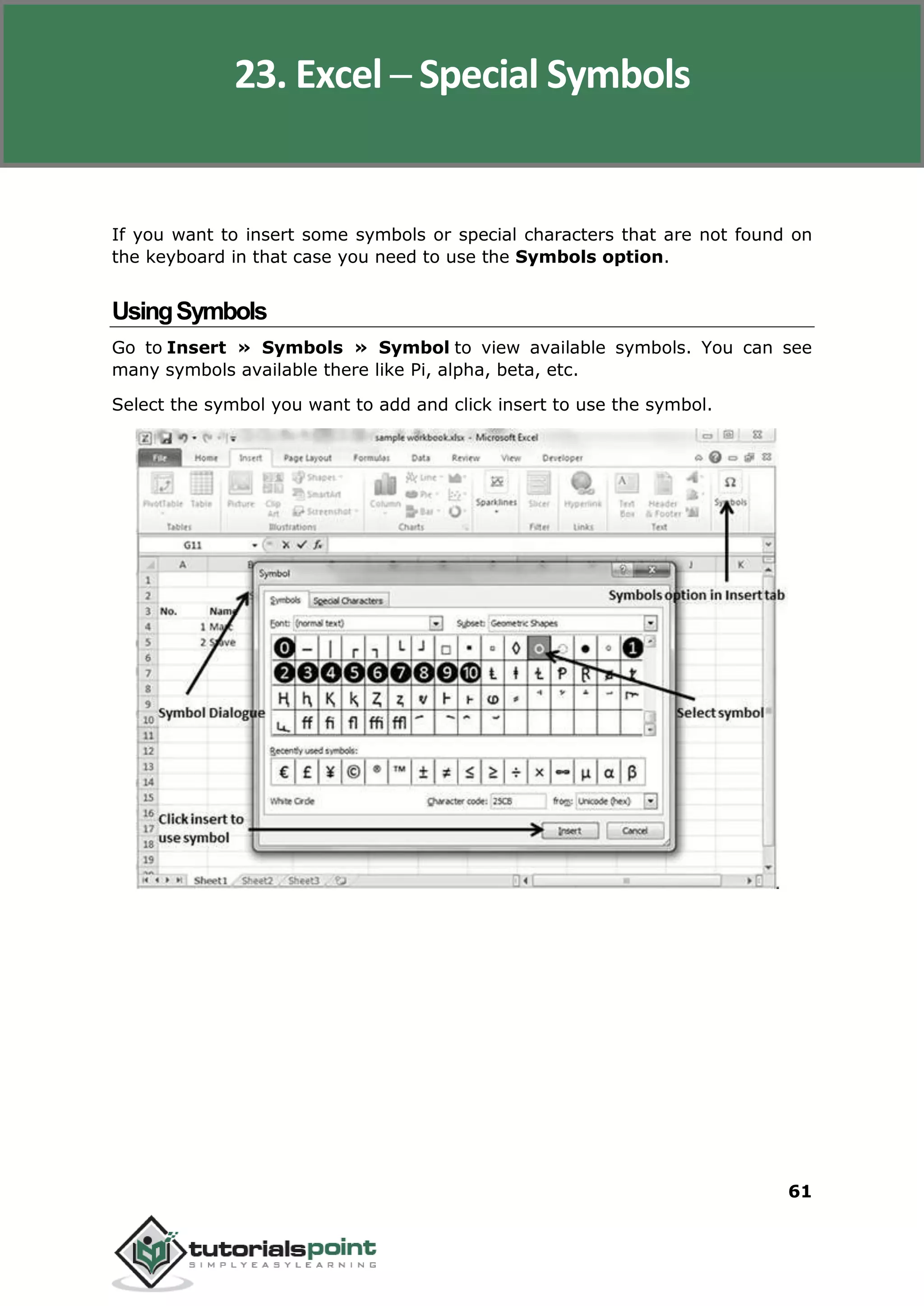 Excel 2010
61
If you want to insert some symbols or special characters that are not found on
the keyboard in that case you need to use the Symbols option.
UsingSymbols
Go to Insert » Symbols » Symbol to view available symbols. You can see
many symbols available there like Pi, alpha, beta, etc.
Select the symbol you want to add and click insert to use the symbol.
23. Excel ─ Special Symbols
 