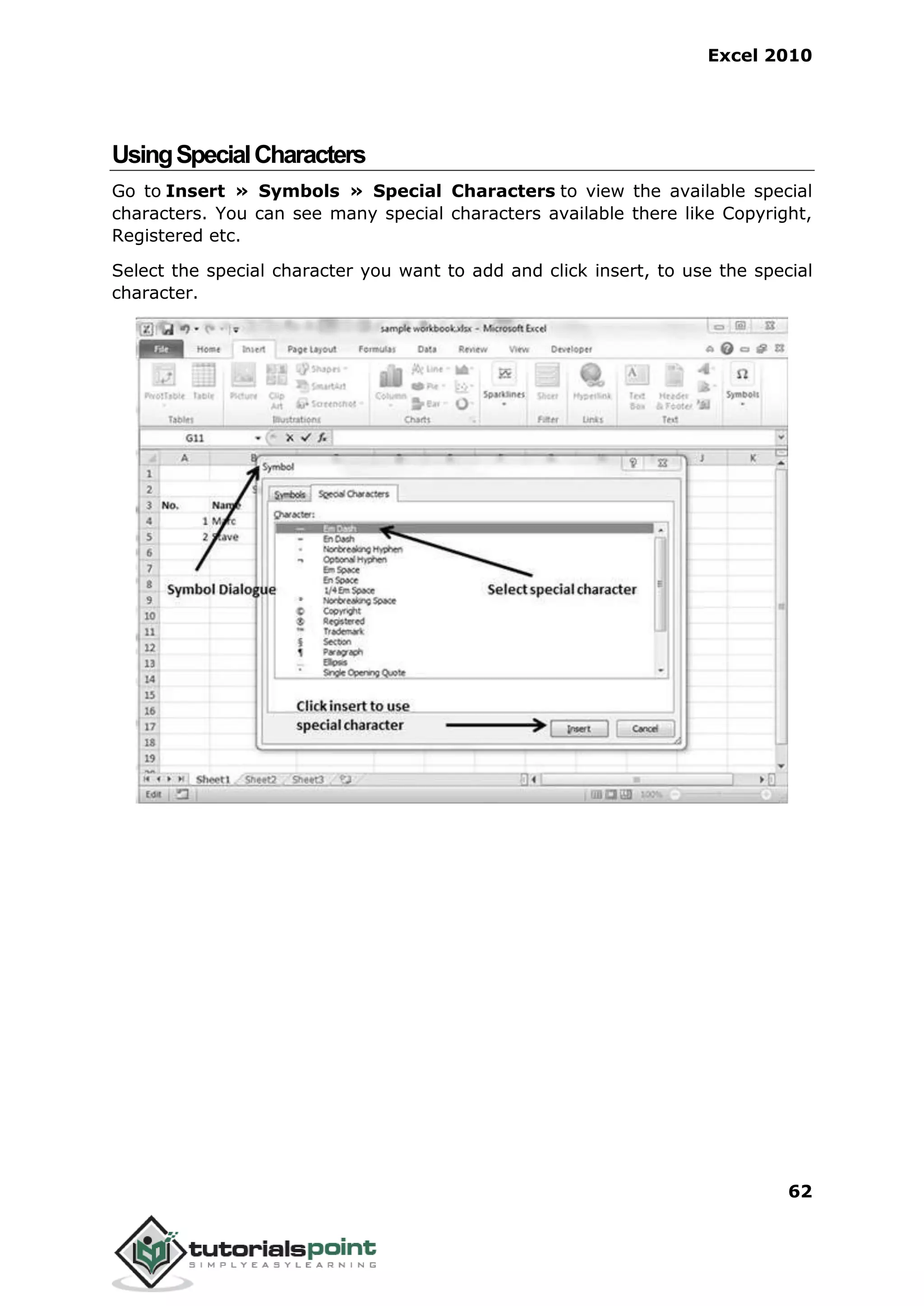 Excel 2010
62
UsingSpecialCharacters
Go to Insert » Symbols » Special Characters to view the available special
characters. You can see many special characters available there like Copyright,
Registered etc.
Select the special character you want to add and click insert, to use the special
character.
 