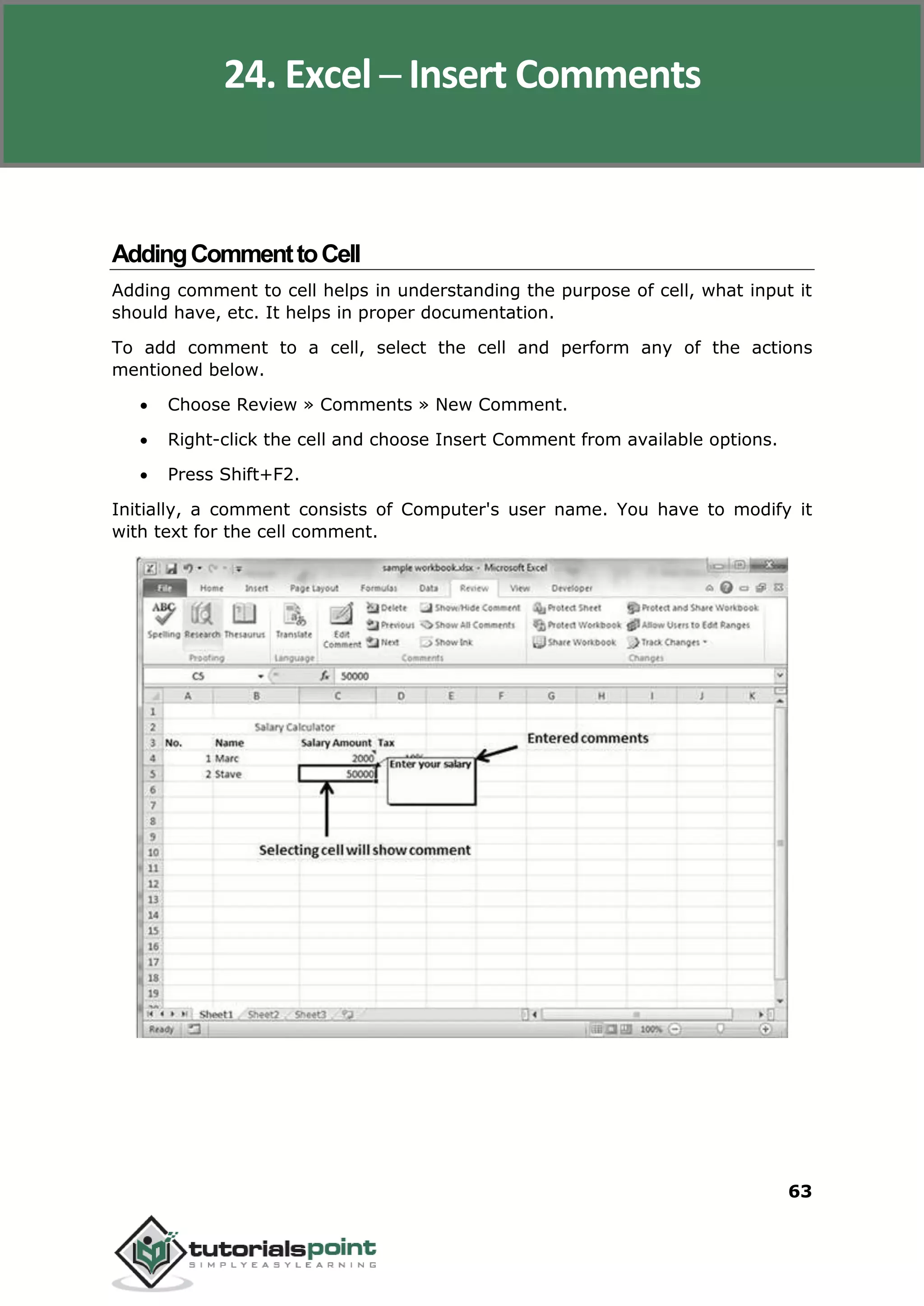 Excel 2010
63
AddingCommenttoCell
Adding comment to cell helps in understanding the purpose of cell, what input it
should have, etc. It helps in proper documentation.
To add comment to a cell, select the cell and perform any of the actions
mentioned below.
 Choose Review » Comments » New Comment.
 Right-click the cell and choose Insert Comment from available options.
 Press Shift+F2.
Initially, a comment consists of Computer's user name. You have to modify it
with text for the cell comment.
24. Excel ─ Insert Comments
 