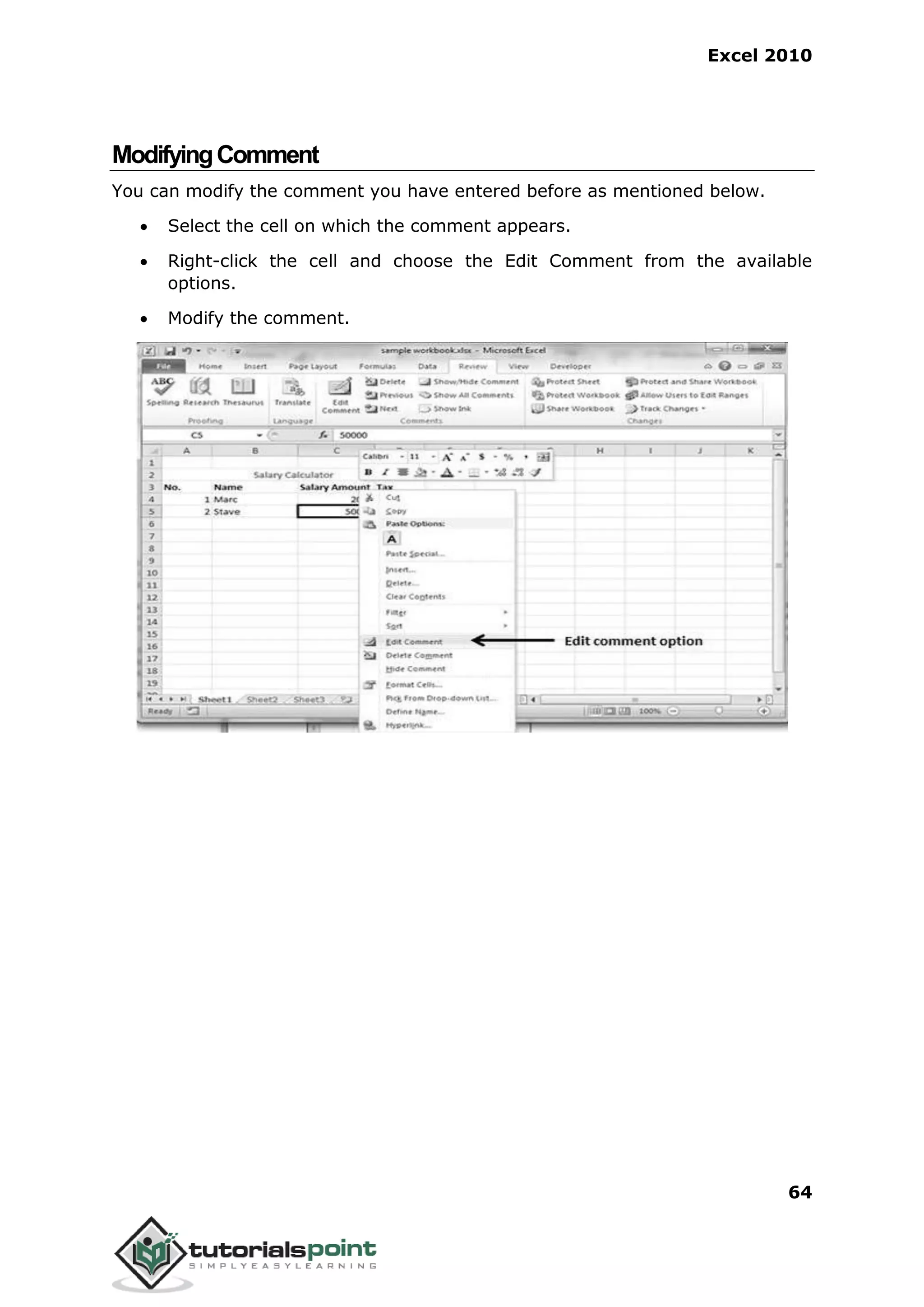Excel 2010
64
ModifyingComment
You can modify the comment you have entered before as mentioned below.
 Select the cell on which the comment appears.
 Right-click the cell and choose the Edit Comment from the available
options.
 Modify the comment.
 