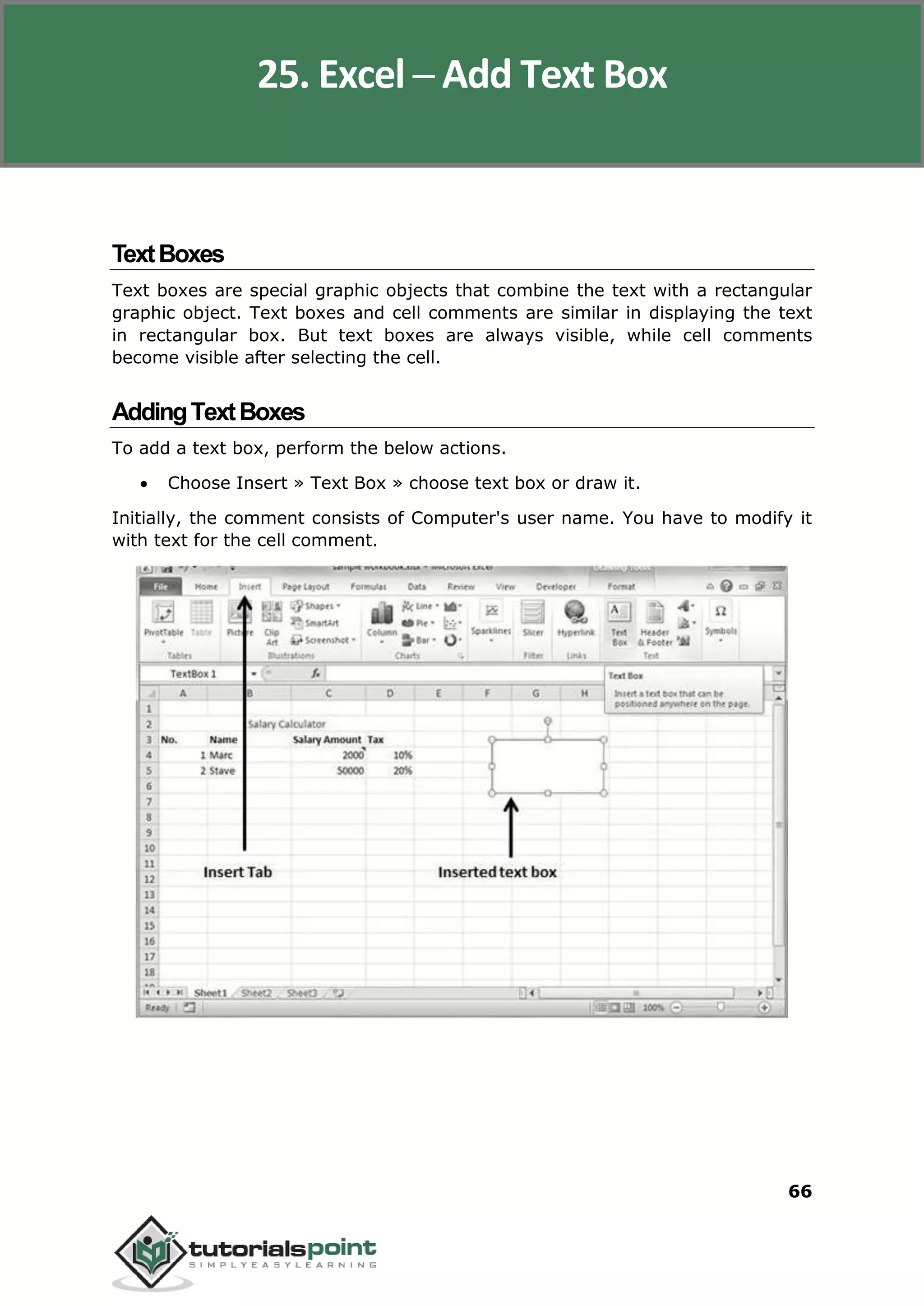 Excel 2010
66
TextBoxes
Text boxes are special graphic objects that combine the text with a rectangular
graphic object. Text boxes and cell comments are similar in displaying the text
in rectangular box. But text boxes are always visible, while cell comments
become visible after selecting the cell.
AddingTextBoxes
To add a text box, perform the below actions.
 Choose Insert » Text Box » choose text box or draw it.
Initially, the comment consists of Computer's user name. You have to modify it
with text for the cell comment.
25. Excel ─ Add Text Box
 