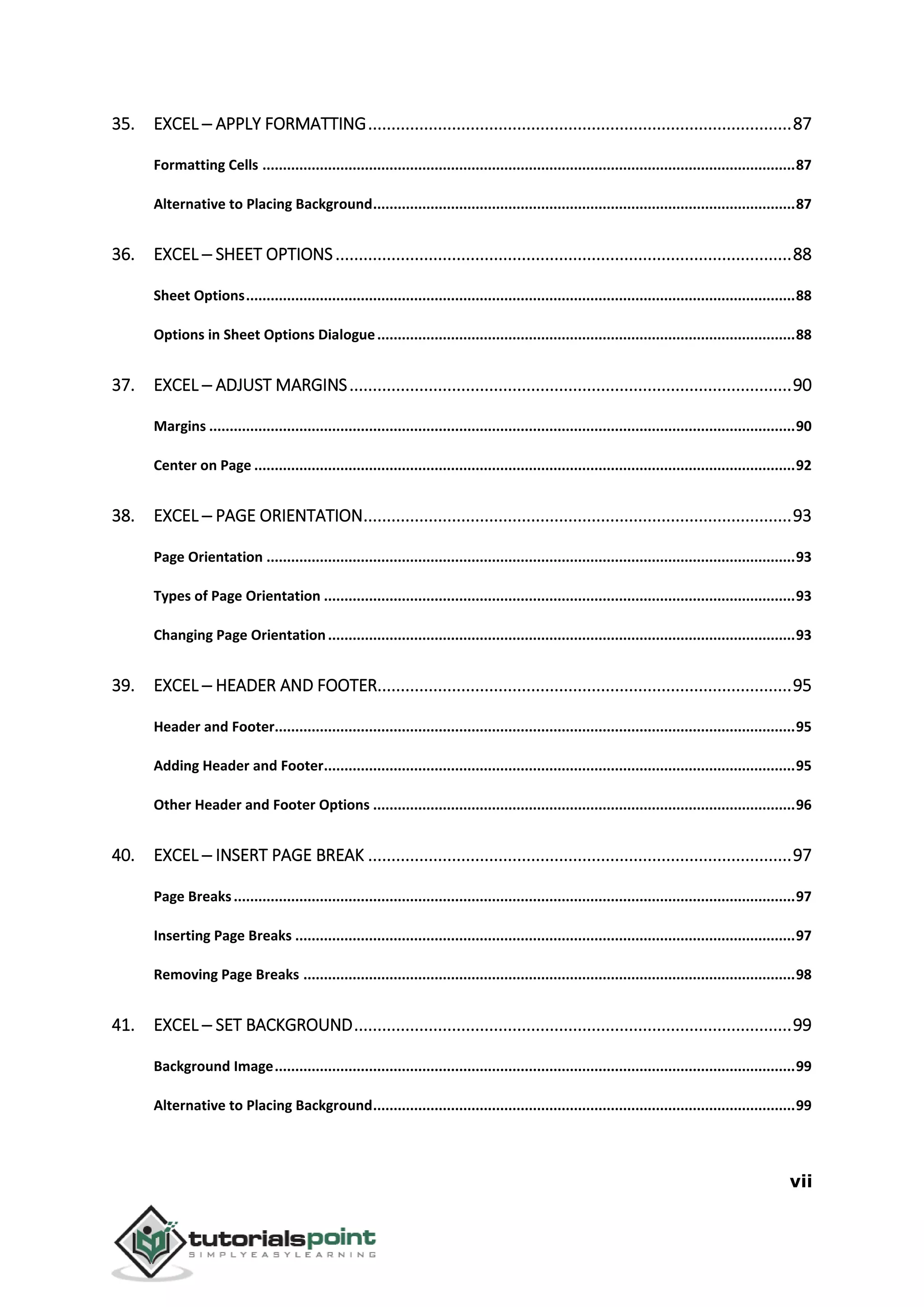 vii
35. EXCEL ─ APPLY FORMATTING...........................................................................................87
Formatting Cells ..................................................................................................................................87
Alternative to Placing Background.......................................................................................................87
36. EXCEL ─ SHEET OPTIONS..................................................................................................88
Sheet Options......................................................................................................................................88
Options in Sheet Options Dialogue......................................................................................................88
37. EXCEL ─ ADJUST MARGINS...............................................................................................90
Margins ...............................................................................................................................................90
Center on Page ....................................................................................................................................92
38. EXCEL ─ PAGE ORIENTATION............................................................................................93
Page Orientation .................................................................................................................................93
Types of Page Orientation ...................................................................................................................93
Changing Page Orientation..................................................................................................................93
39. EXCEL ─ HEADER AND FOOTER.........................................................................................95
Header and Footer...............................................................................................................................95
Adding Header and Footer...................................................................................................................95
Other Header and Footer Options .......................................................................................................96
40. EXCEL ─ INSERT PAGE BREAK ...........................................................................................97
Page Breaks.........................................................................................................................................97
Inserting Page Breaks ..........................................................................................................................97
Removing Page Breaks ........................................................................................................................98
41. EXCEL ─ SET BACKGROUND..............................................................................................99
Background Image...............................................................................................................................99
Alternative to Placing Background.......................................................................................................99
 