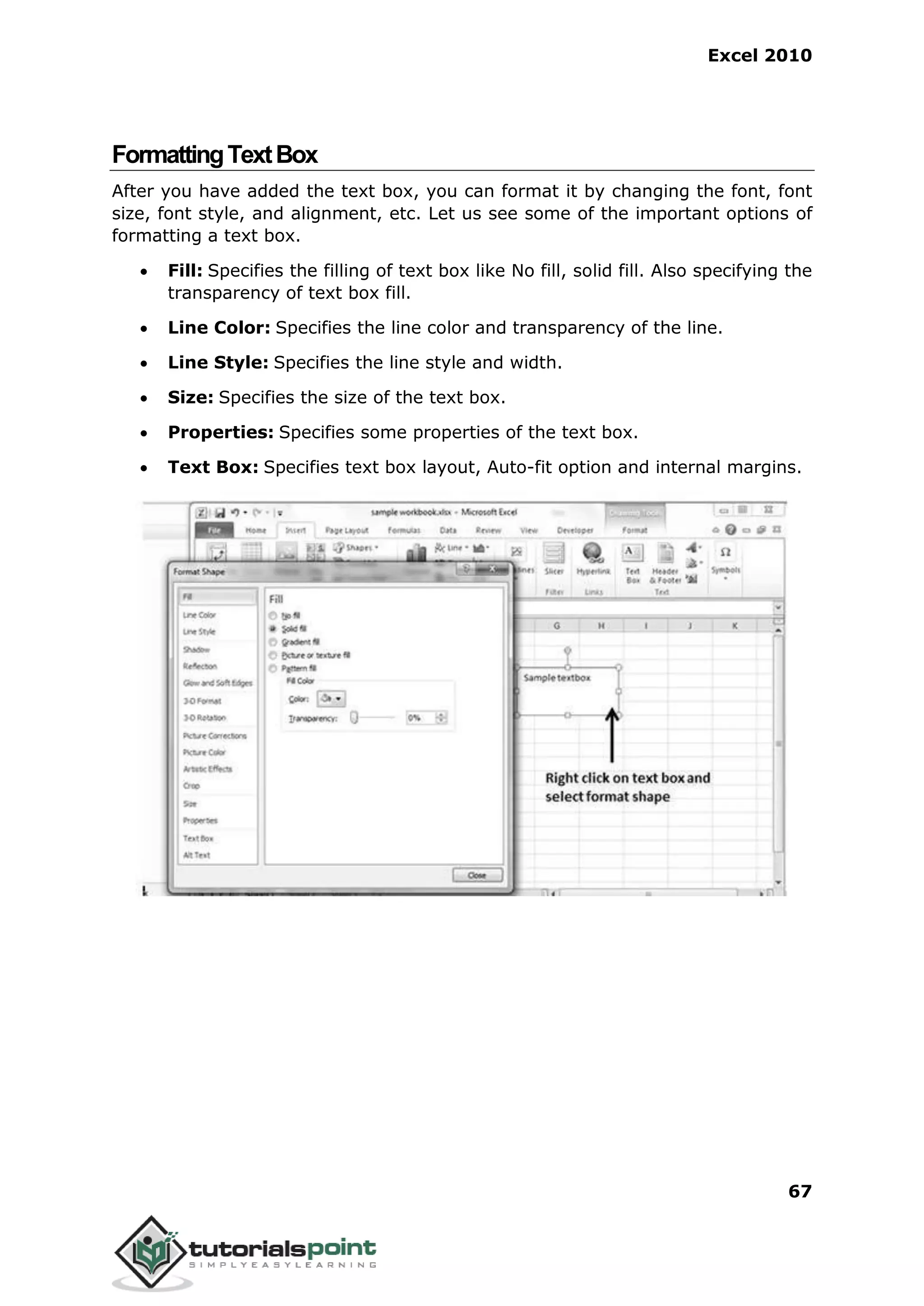 Excel 2010
67
FormattingTextBox
After you have added the text box, you can format it by changing the font, font
size, font style, and alignment, etc. Let us see some of the important options of
formatting a text box.
 Fill: Specifies the filling of text box like No fill, solid fill. Also specifying the
transparency of text box fill.
 Line Color: Specifies the line color and transparency of the line.
 Line Style: Specifies the line style and width.
 Size: Specifies the size of the text box.
 Properties: Specifies some properties of the text box.
 Text Box: Specifies text box layout, Auto-fit option and internal margins.
 