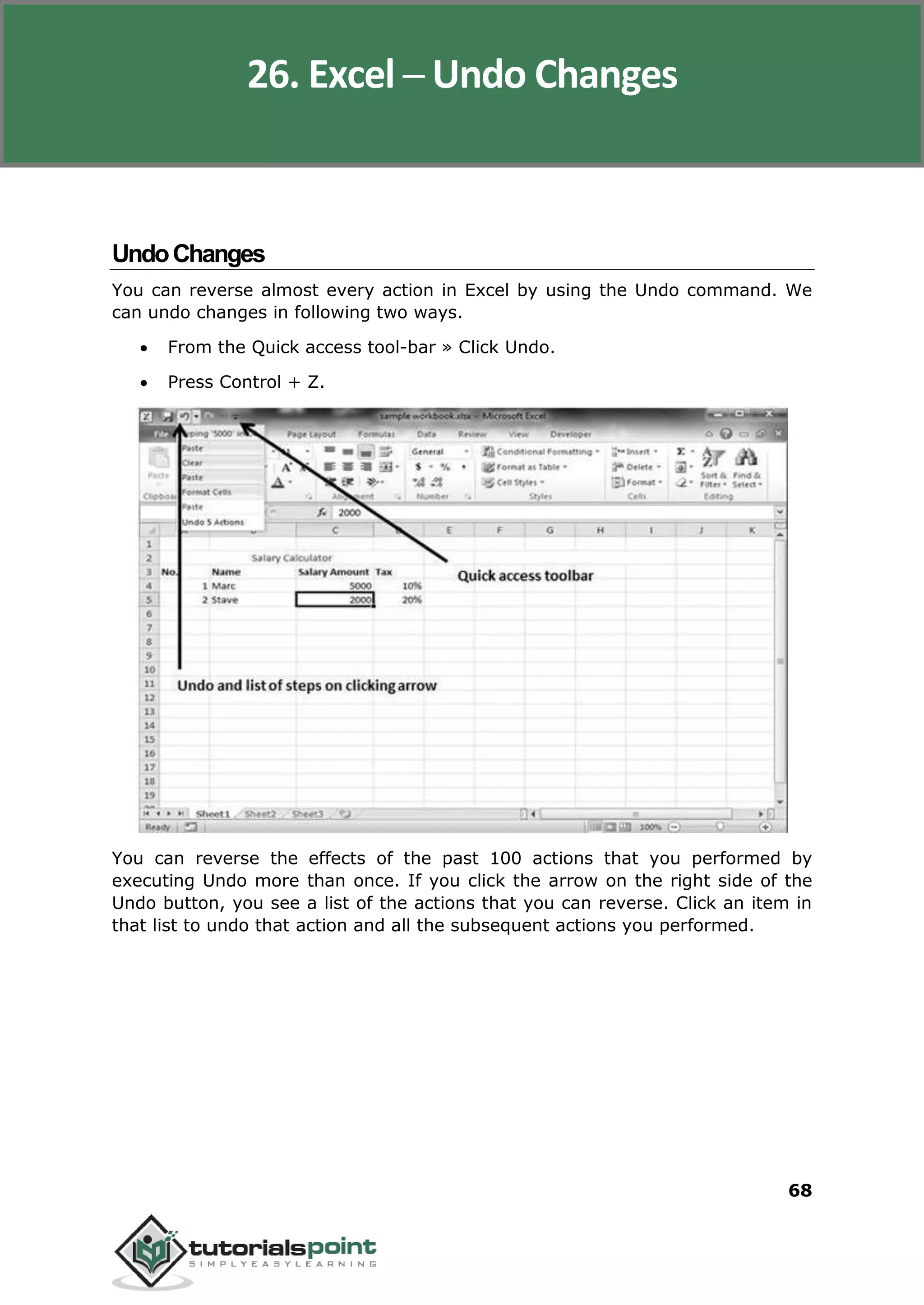 Excel 2010
68
UndoChanges
You can reverse almost every action in Excel by using the Undo command. We
can undo changes in following two ways.
 From the Quick access tool-bar » Click Undo.
 Press Control + Z.
You can reverse the effects of the past 100 actions that you performed by
executing Undo more than once. If you click the arrow on the right side of the
Undo button, you see a list of the actions that you can reverse. Click an item in
that list to undo that action and all the subsequent actions you performed.
26. Excel ─ Undo Changes
 