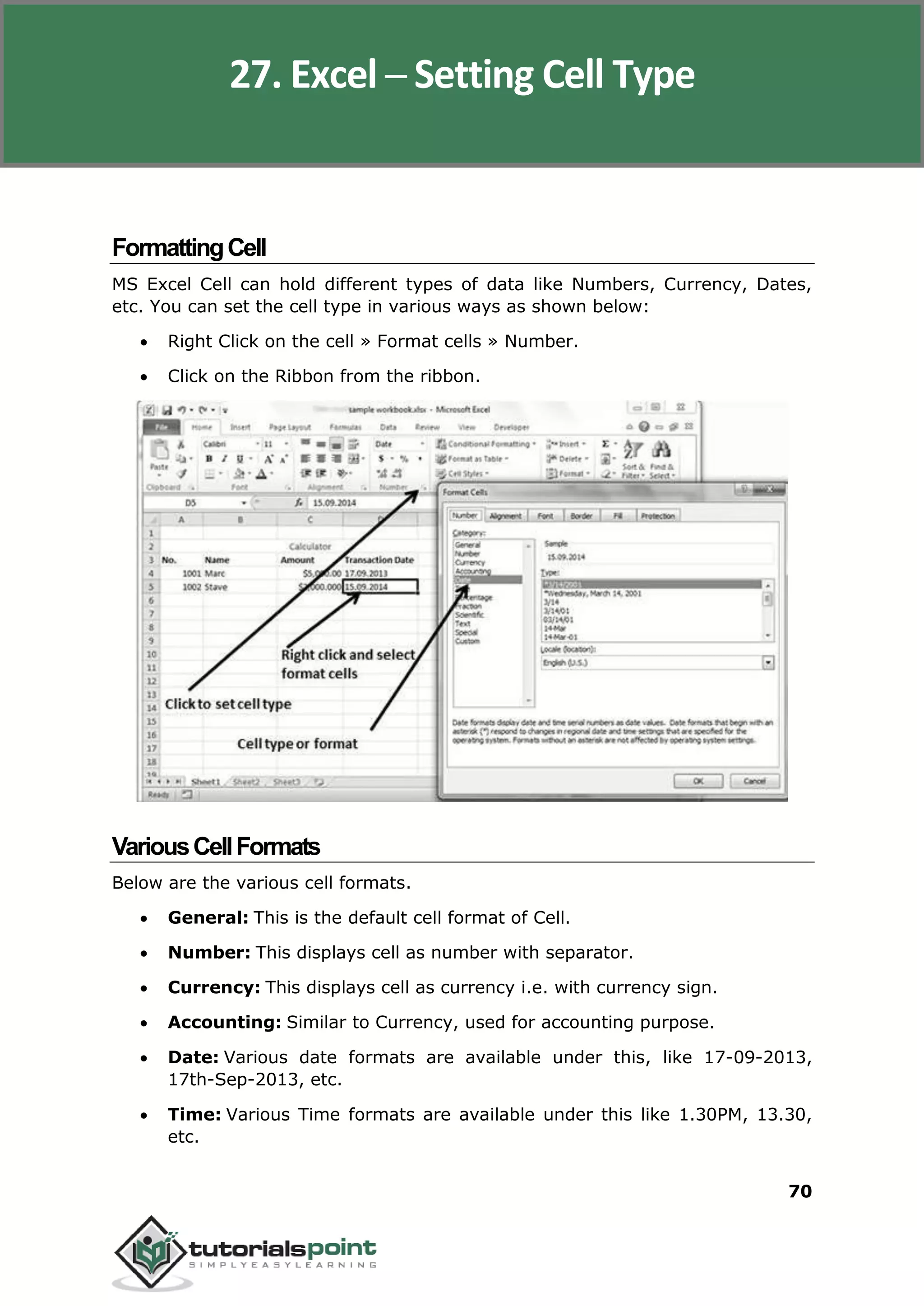 Excel 2010
70
FormattingCell
MS Excel Cell can hold different types of data like Numbers, Currency, Dates,
etc. You can set the cell type in various ways as shown below:
 Right Click on the cell » Format cells » Number.
 Click on the Ribbon from the ribbon.
VariousCellFormats
Below are the various cell formats.
 General: This is the default cell format of Cell.
 Number: This displays cell as number with separator.
 Currency: This displays cell as currency i.e. with currency sign.
 Accounting: Similar to Currency, used for accounting purpose.
 Date: Various date formats are available under this, like 17-09-2013,
17th-Sep-2013, etc.
 Time: Various Time formats are available under this like 1.30PM, 13.30,
etc.
27. Excel ─ Setting Cell Type
 