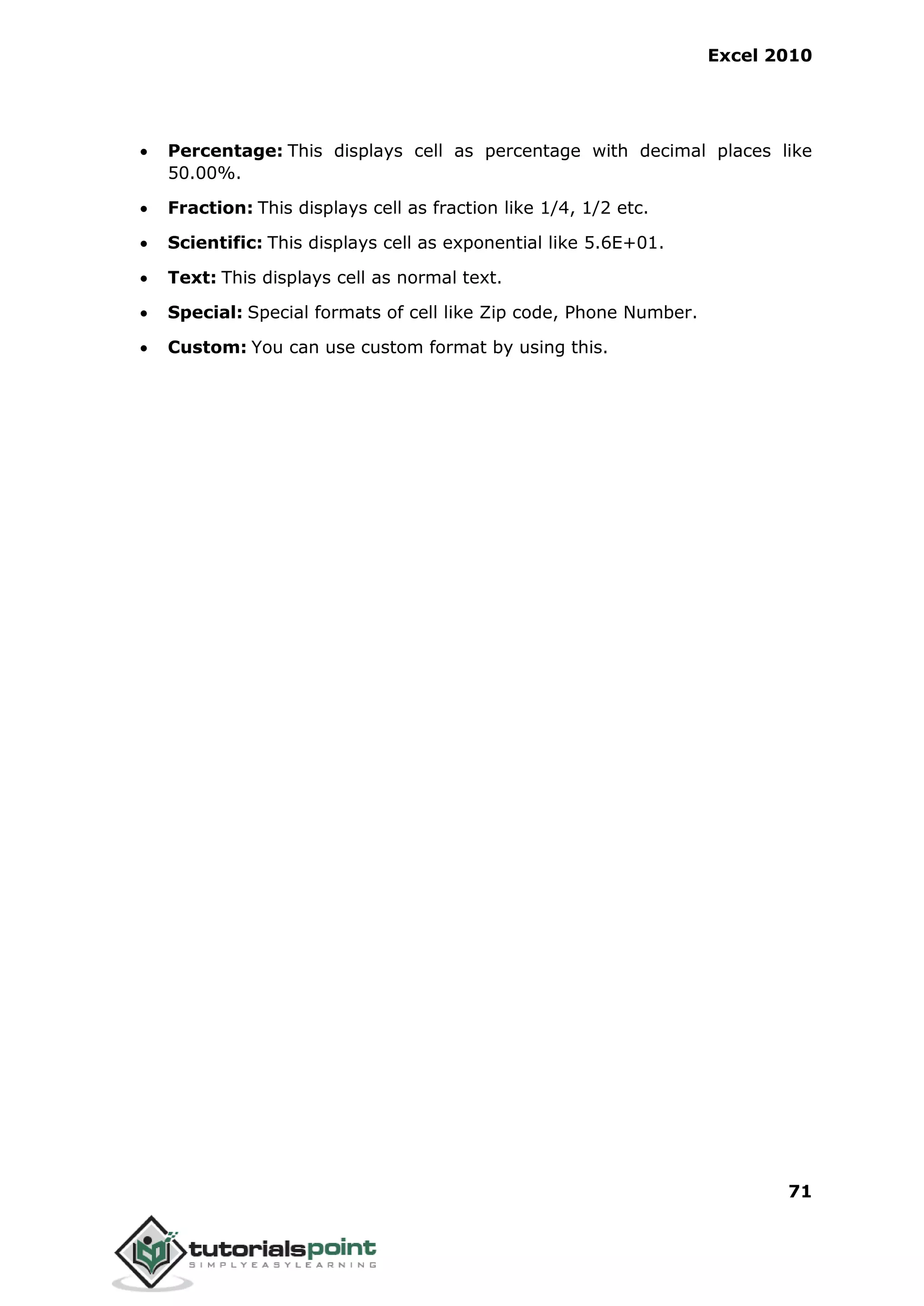 Excel 2010
71
 Percentage: This displays cell as percentage with decimal places like
50.00%.
 Fraction: This displays cell as fraction like 1/4, 1/2 etc.
 Scientific: This displays cell as exponential like 5.6E+01.
 Text: This displays cell as normal text.
 Special: Special formats of cell like Zip code, Phone Number.
 Custom: You can use custom format by using this.
 