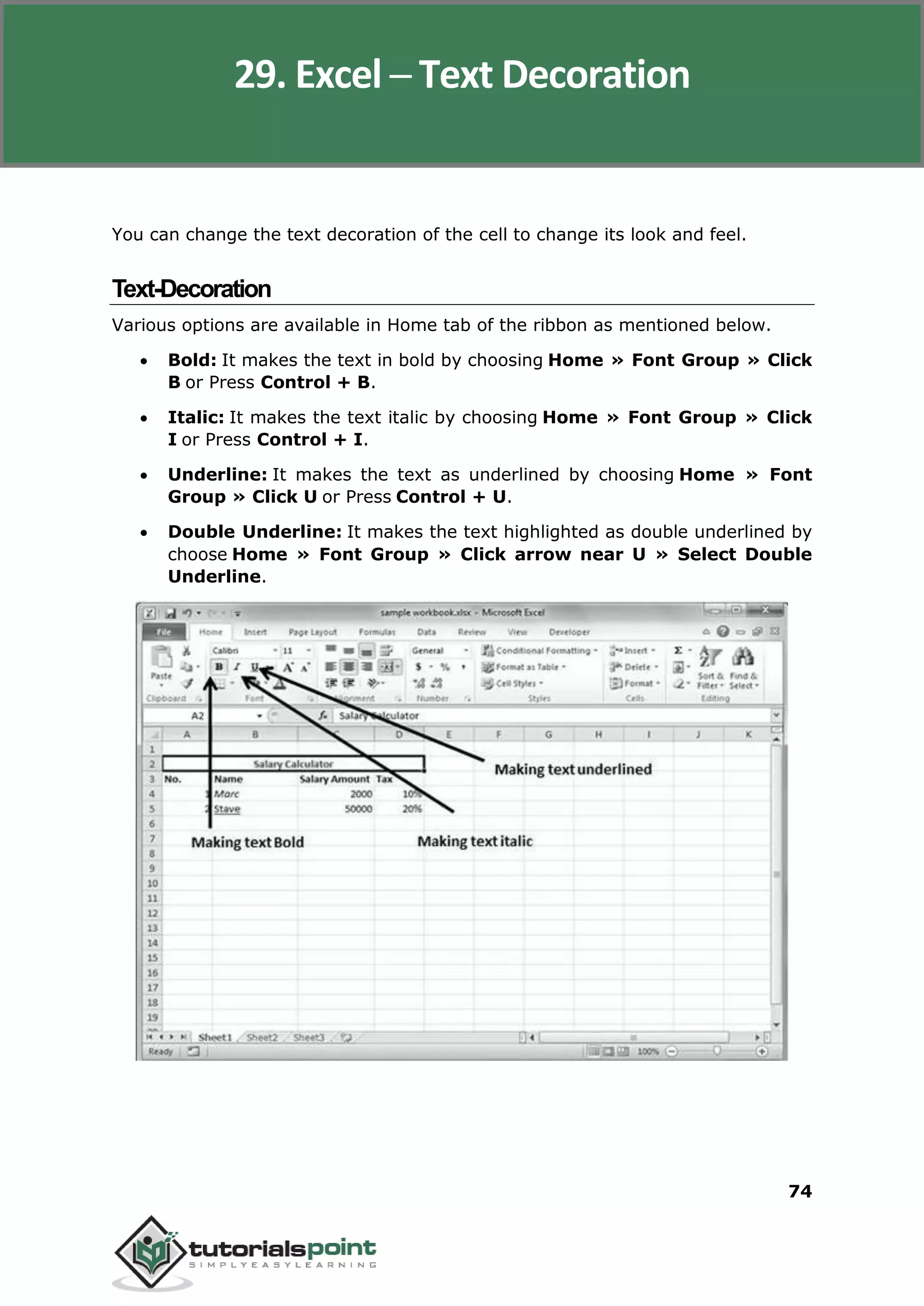 Excel 2010
74
You can change the text decoration of the cell to change its look and feel.
Text-Decoration
Various options are available in Home tab of the ribbon as mentioned below.
 Bold: It makes the text in bold by choosing Home » Font Group » Click
B or Press Control + B.
 Italic: It makes the text italic by choosing Home » Font Group » Click
I or Press Control + I.
 Underline: It makes the text as underlined by choosing Home » Font
Group » Click U or Press Control + U.
 Double Underline: It makes the text highlighted as double underlined by
choose Home » Font Group » Click arrow near U » Select Double
Underline.
29. Excel ─ Text Decoration
 