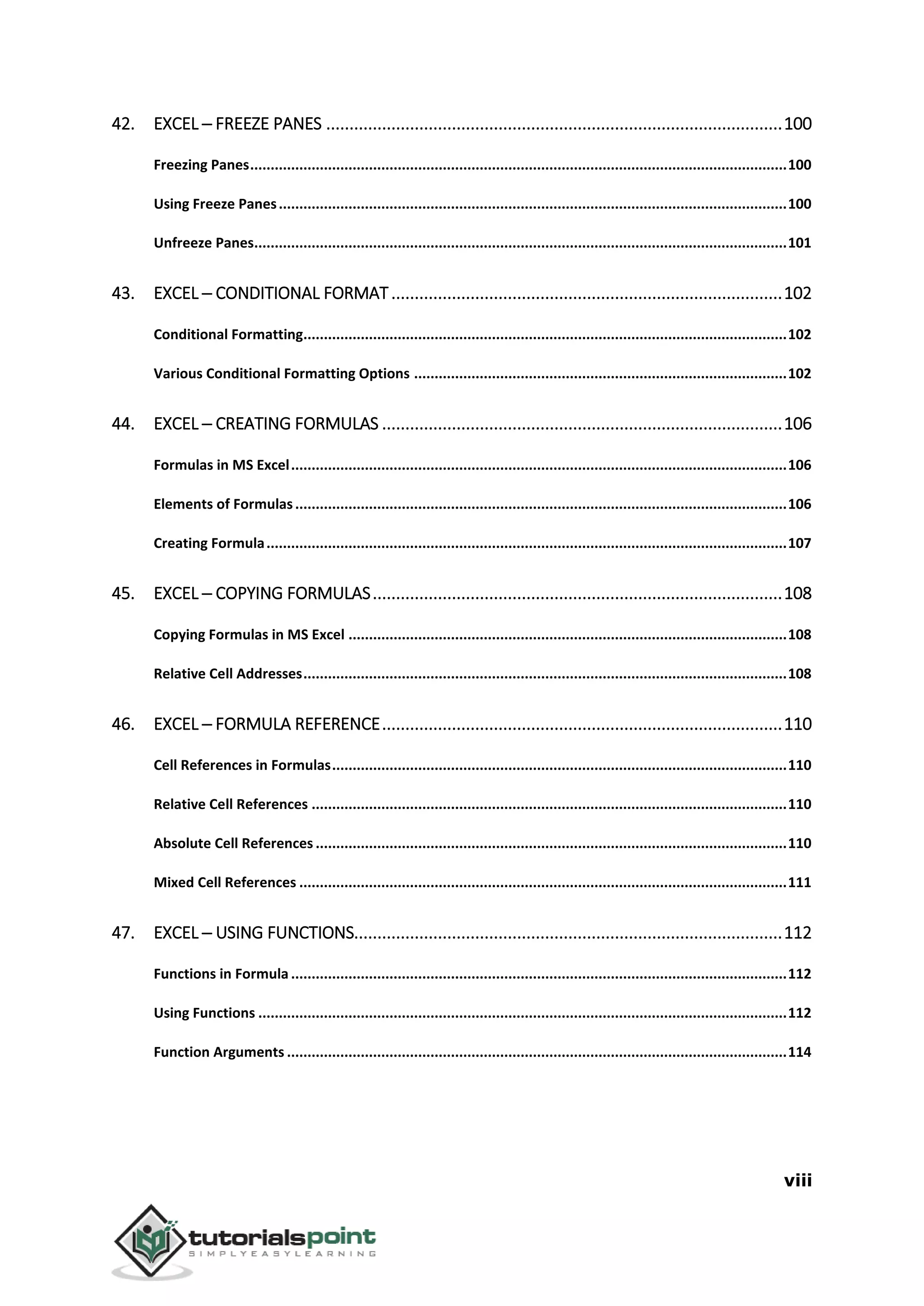 viii
42. EXCEL ─ FREEZE PANES ..................................................................................................100
Freezing Panes...................................................................................................................................100
Using Freeze Panes............................................................................................................................100
Unfreeze Panes..................................................................................................................................101
43. EXCEL ─ CONDITIONAL FORMAT....................................................................................102
Conditional Formatting......................................................................................................................102
Various Conditional Formatting Options ...........................................................................................102
44. EXCEL ─ CREATING FORMULAS ......................................................................................106
Formulas in MS Excel.........................................................................................................................106
Elements of Formulas........................................................................................................................106
Creating Formula...............................................................................................................................107
45. EXCEL ─ COPYING FORMULAS........................................................................................108
Copying Formulas in MS Excel ...........................................................................................................108
Relative Cell Addresses......................................................................................................................108
46. EXCEL ─ FORMULA REFERENCE......................................................................................110
Cell References in Formulas...............................................................................................................110
Relative Cell References ....................................................................................................................110
Absolute Cell References ...................................................................................................................110
Mixed Cell References .......................................................................................................................111
47. EXCEL ─ USING FUNCTIONS............................................................................................112
Functions in Formula .........................................................................................................................112
Using Functions .................................................................................................................................112
Function Arguments ..........................................................................................................................114
 