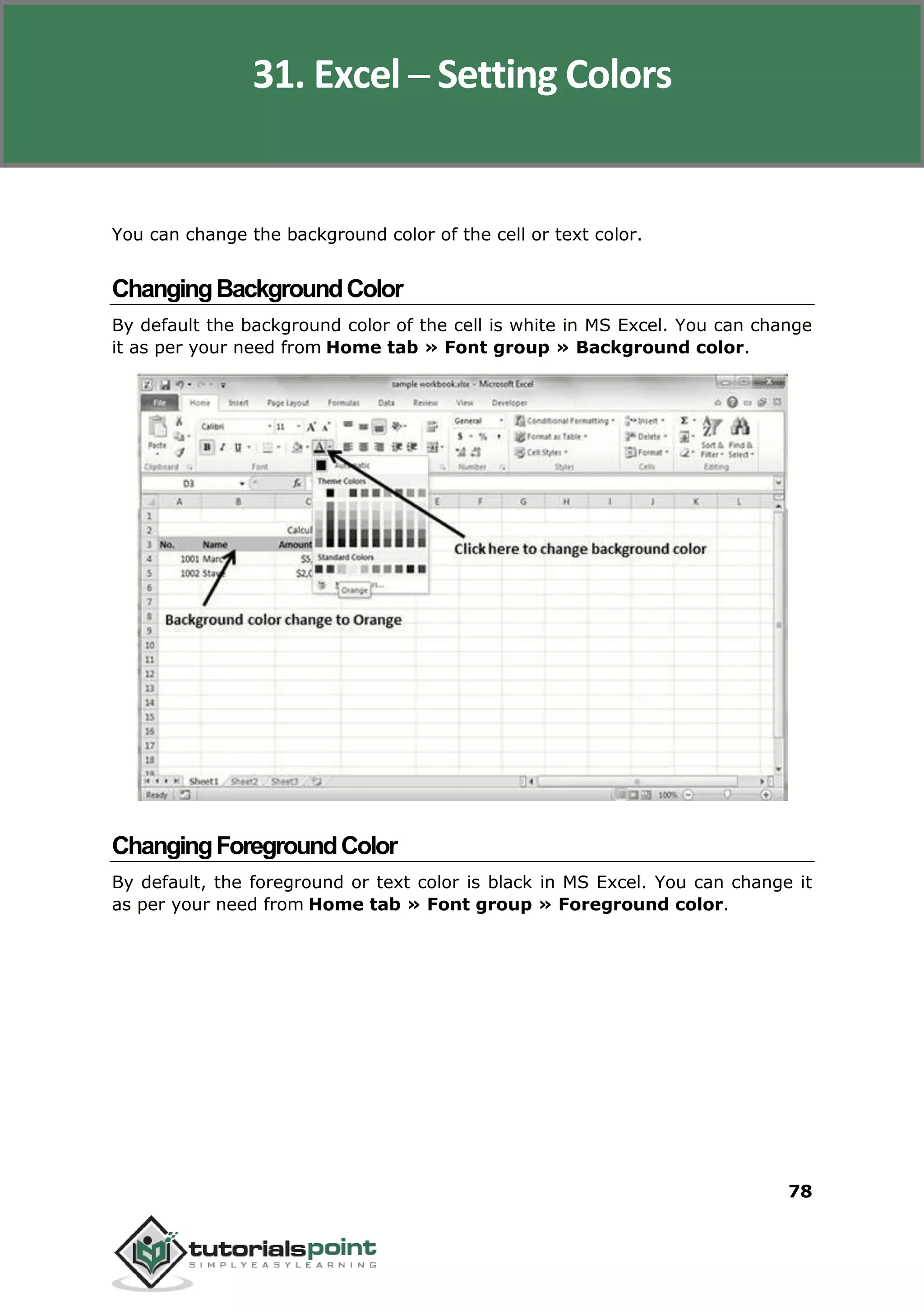 Excel 2010
78
You can change the background color of the cell or text color.
ChangingBackgroundColor
By default the background color of the cell is white in MS Excel. You can change
it as per your need from Home tab » Font group » Background color.
ChangingForegroundColor
By default, the foreground or text color is black in MS Excel. You can change it
as per your need from Home tab » Font group » Foreground color.
31. Excel ─ Setting Colors
 