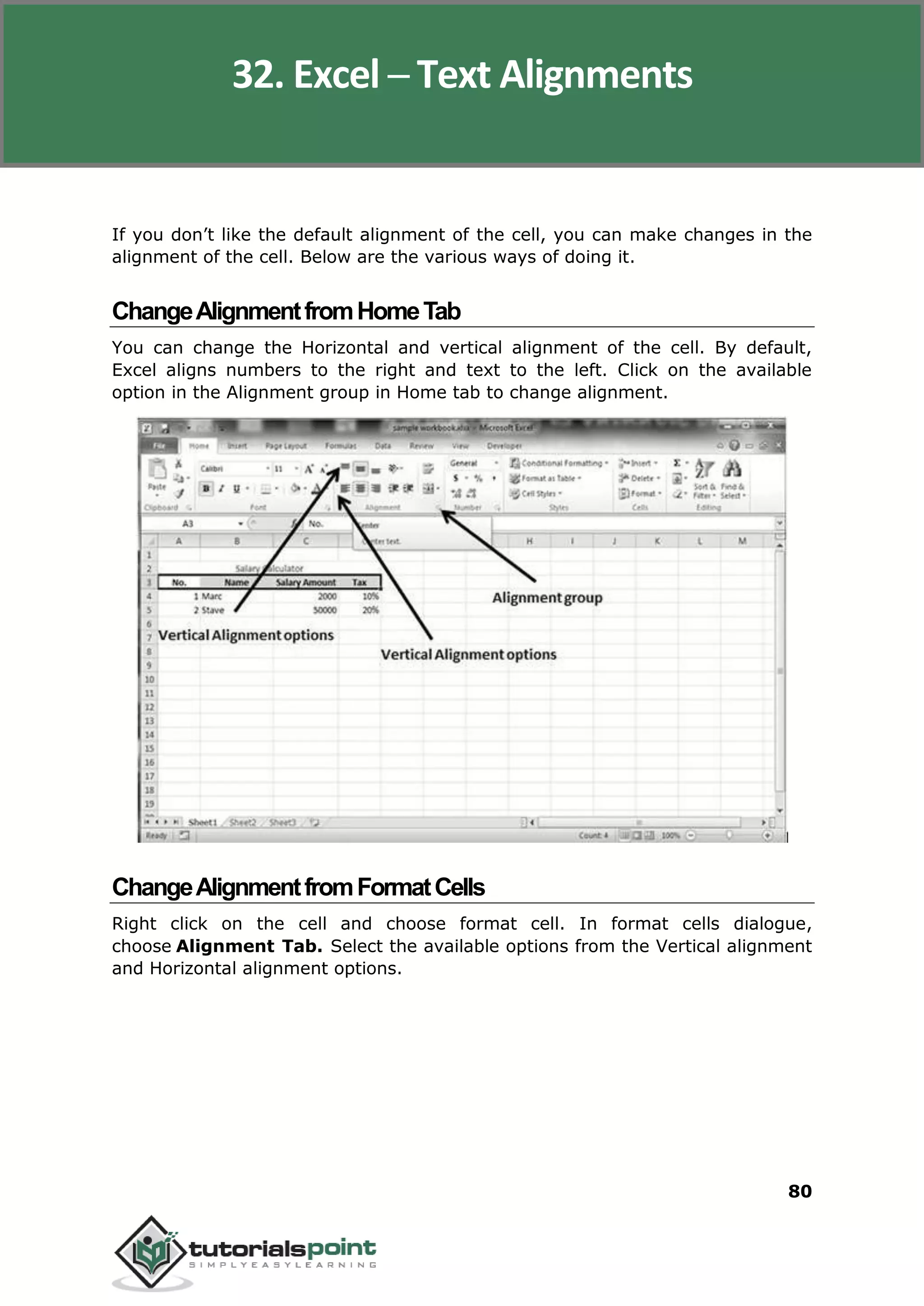 Excel 2010
80
If you don’t like the default alignment of the cell, you can make changes in the
alignment of the cell. Below are the various ways of doing it.
ChangeAlignmentfromHomeTab
You can change the Horizontal and vertical alignment of the cell. By default,
Excel aligns numbers to the right and text to the left. Click on the available
option in the Alignment group in Home tab to change alignment.
ChangeAlignmentfromFormatCells
Right click on the cell and choose format cell. In format cells dialogue,
choose Alignment Tab. Select the available options from the Vertical alignment
and Horizontal alignment options.
32. Excel ─ Text Alignments
 