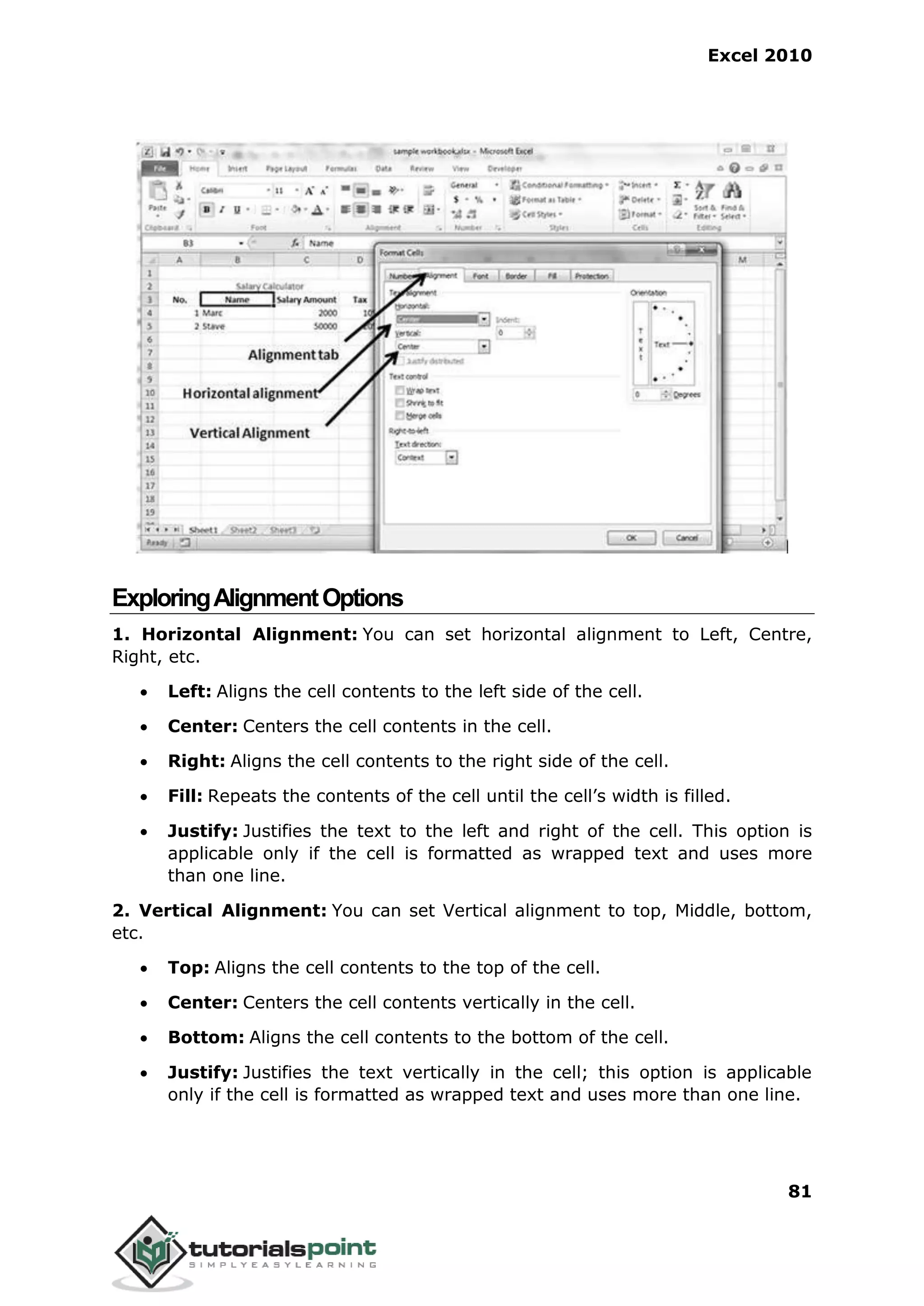 Excel 2010
81
ExploringAlignmentOptions
1. Horizontal Alignment: You can set horizontal alignment to Left, Centre,
Right, etc.
 Left: Aligns the cell contents to the left side of the cell.
 Center: Centers the cell contents in the cell.
 Right: Aligns the cell contents to the right side of the cell.
 Fill: Repeats the contents of the cell until the cell’s width is filled.
 Justify: Justifies the text to the left and right of the cell. This option is
applicable only if the cell is formatted as wrapped text and uses more
than one line.
2. Vertical Alignment: You can set Vertical alignment to top, Middle, bottom,
etc.
 Top: Aligns the cell contents to the top of the cell.
 Center: Centers the cell contents vertically in the cell.
 Bottom: Aligns the cell contents to the bottom of the cell.
 Justify: Justifies the text vertically in the cell; this option is applicable
only if the cell is formatted as wrapped text and uses more than one line.
 