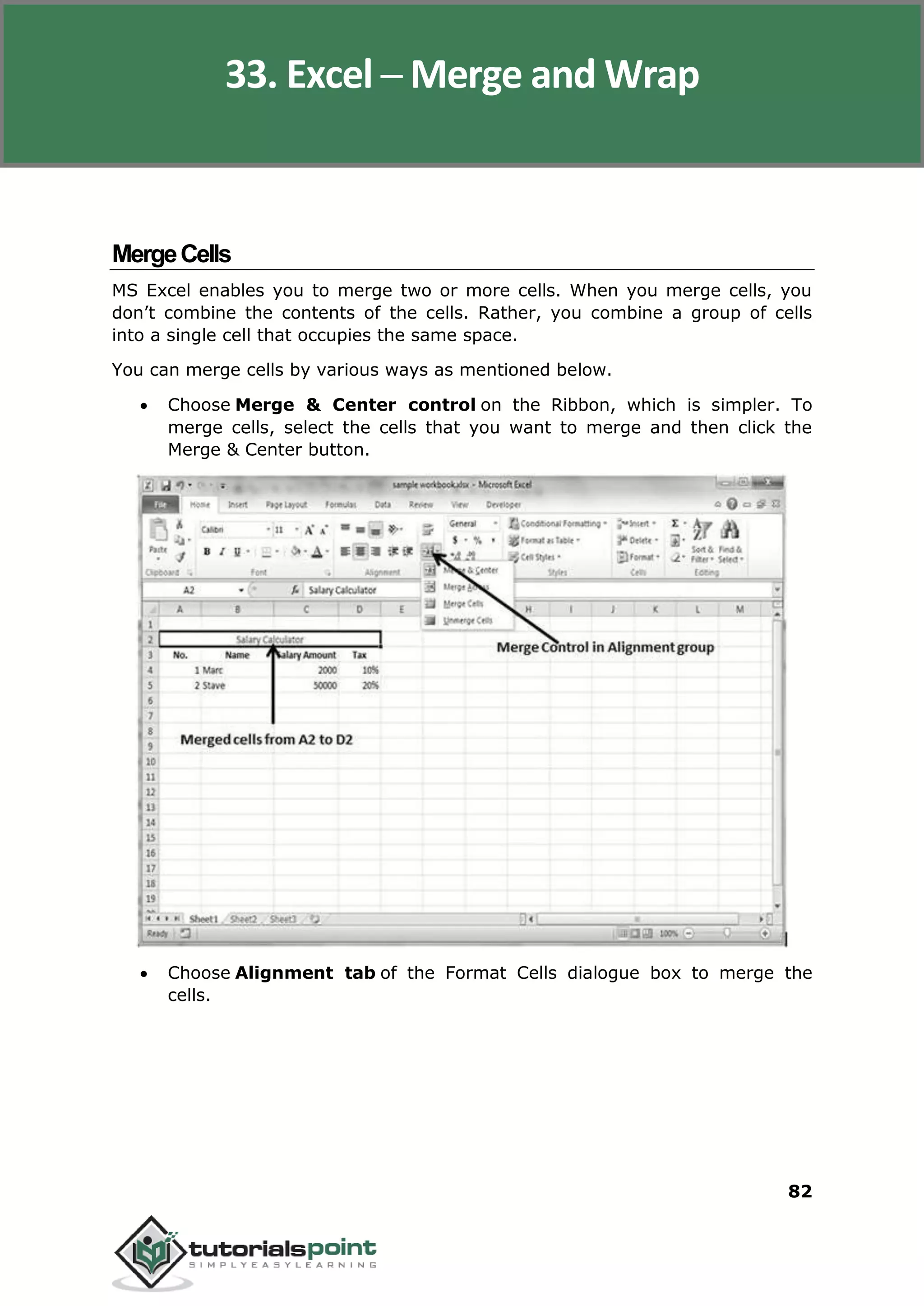 Excel 2010
82
MergeCells
MS Excel enables you to merge two or more cells. When you merge cells, you
don’t combine the contents of the cells. Rather, you combine a group of cells
into a single cell that occupies the same space.
You can merge cells by various ways as mentioned below.
 Choose Merge & Center control on the Ribbon, which is simpler. To
merge cells, select the cells that you want to merge and then click the
Merge & Center button.
 Choose Alignment tab of the Format Cells dialogue box to merge the
cells.
33. Excel ─ Merge and Wrap
 