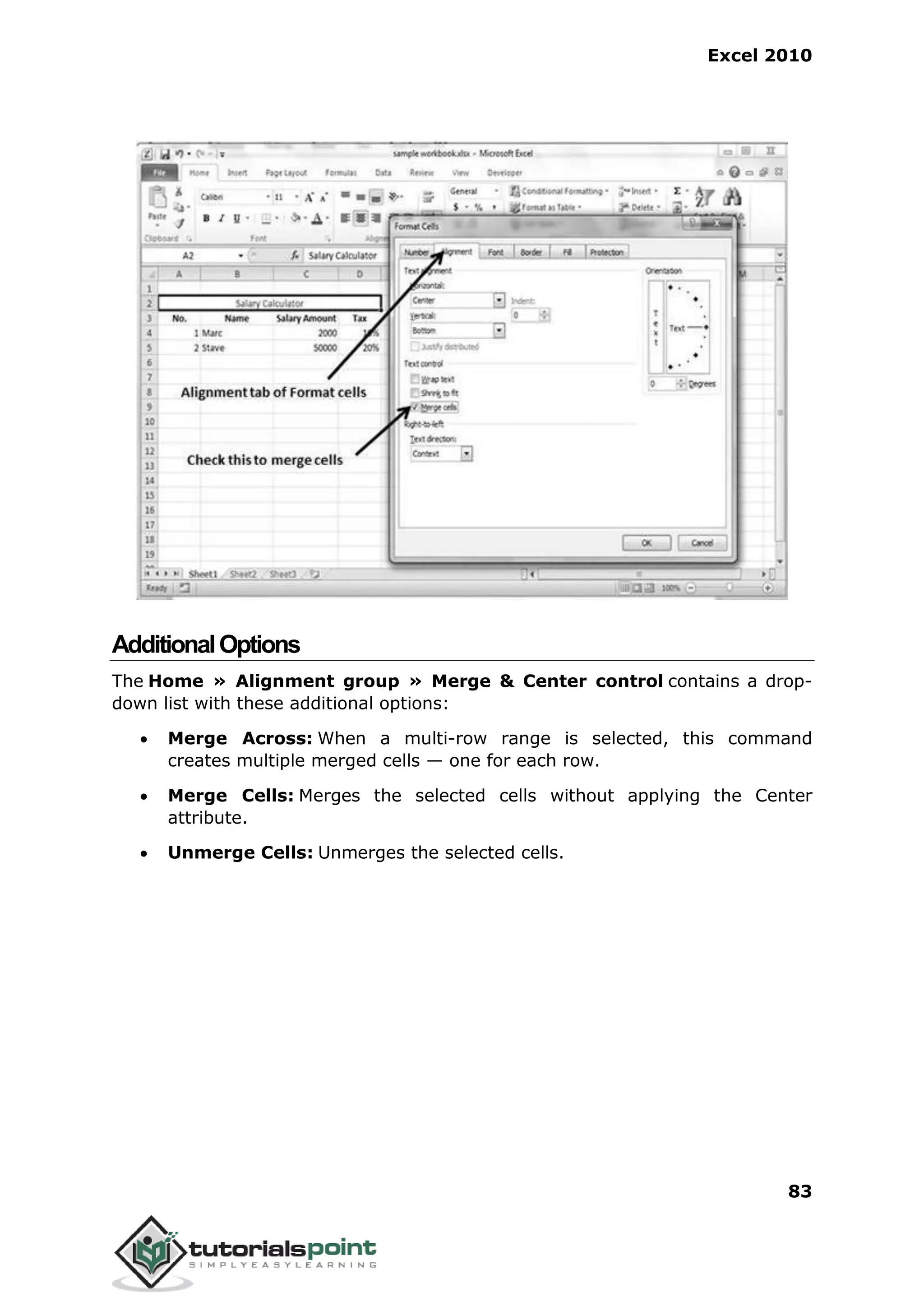 Excel 2010
83
AdditionalOptions
The Home » Alignment group » Merge & Center control contains a drop-
down list with these additional options:
 Merge Across: When a multi-row range is selected, this command
creates multiple merged cells — one for each row.
 Merge Cells: Merges the selected cells without applying the Center
attribute.
 Unmerge Cells: Unmerges the selected cells.
 