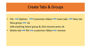 Create Tabs & Groups
• File Options Customize ribbon main tabs New tab
New group ok
Add anything Select group & click rename press ok
• Delete tab file customize ribbon remove
 