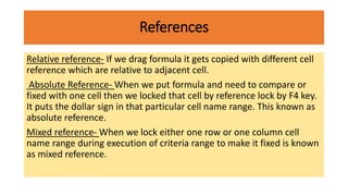 References
Relative reference- If we drag formula it gets copied with different cell
reference which are relative to adjacent cell.
Absolute Reference- When we put formula and need to compare or
fixed with one cell then we locked that cell by reference lock by F4 key.
It puts the dollar sign in that particular cell name range. This known as
absolute reference.
Mixed reference- When we lock either one row or one column cell
name range during execution of criteria range to make it fixed is known
as mixed reference.
 
