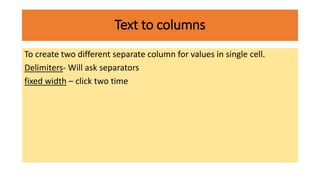 Text to columns
To create two different separate column for values in single cell.
Delimiters- Will ask separators
fixed width – click two time
 