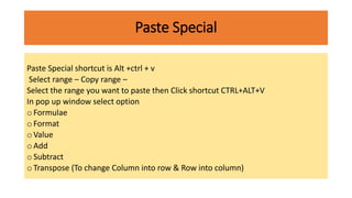 Paste Special
Paste Special shortcut is Alt +ctrl + v
Select range – Copy range –
Select the range you want to paste then Click shortcut CTRL+ALT+V
In pop up window select option
o Formulae
o Format
o Value
o Add
o Subtract
o Transpose (To change Column into row & Row into column)
 