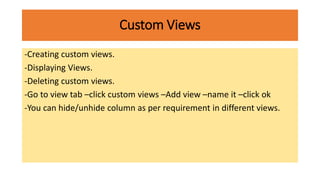 Custom Views
-Creating custom views.
-Displaying Views.
-Deleting custom views.
-Go to view tab –click custom views –Add view –name it –click ok
-You can hide/unhide column as per requirement in different views.
 