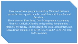 Excel-A software program created by Microsoft that uses
spreadsheet to organize numbers and data with formulas and
functions .
The main uses :Data Entry, Data Management, Accounting ,
Financial Analysis, Charting and graphing, Programming ,
Financial Modeling, Time management, Task Management. Etc.
Spreadsheet contains 1 to 1048576 rows and A to XFD in total
16384 columns
 