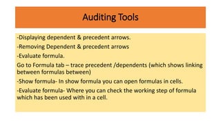 Auditing Tools
-Displaying dependent & precedent arrows.
-Removing Dependent & precedent arrows
-Evaluate formula.
Go to Formula tab – trace precedent /dependents (which shows linking
between formulas between)
-Show formula- In show formula you can open formulas in cells.
-Evaluate formula- Where you can check the working step of formula
which has been used with in a cell.
 