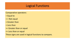 Logical Functions
Comparative operators:
= Equal to
< > Not equal
> Greater than
< Less than
>= Greater than or equal
<= Less than or equal
These signs are used in logical functions to compare.
 