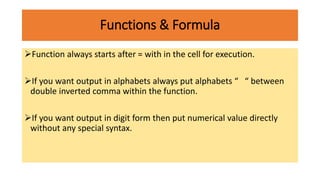 Functions & Formula
Function always starts after = with in the cell for execution.
If you want output in alphabets always put alphabets “ “ between
double inverted comma within the function.
If you want output in digit form then put numerical value directly
without any special syntax.
 