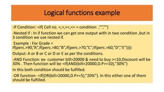Logical functions example
-If Condition: =if( Cell no. <,>,>=,<= = condition ,””,””)
-Nested if : In if function we can get one output with in two condition ,but in
3 condition we use nested if.
Example : For Grade =
if(perc.>90,”A”,if(perc.>80,”B”,if(perc.>70,”C”,if(perc.>60,”D”,”E”))))
Output: A or B or C or D or E as per the conditions.
-AND Function: ex- customer bill>20000 & need to buy >=10,Discount will be
30% . Then function will be =if(AND(bill>20000,D.P>=10),”30%”)
In this both condition should be fulfilled.
-OR function- =if(OR(bill>20000,D.P>=5),”20%”). In this either one of them
should be fulfilled.
 