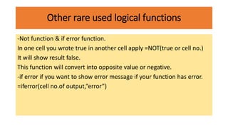 Other rare used logical functions
-Not function & if error function.
In one cell you wrote true in another cell apply =NOT(true or cell no.)
It will show result false.
This function will convert into opposite value or negative.
-if error if you want to show error message if your function has error.
=iferror(cell no.of output,”error”)
 