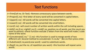 Text functions
=Trim(Cell no. Or Text) –Remove unnecessary space between words.
=Proper(C.no) –first letter of every word will be converted in capital letters.
=Upper(C.no) –All words will be converted into capital letters.
=Lower(C.no) –All words will be converted into small letters.
=Len(C.no) –will count number of written words within the cell including spaces.
=left(C.no,2) or =right(C.no,2) ,=mid(C.no, position no of words, put the count you
want to extract) –these function exclude 2 letters from the word will make 2 code
name of the word.
=Concatenate(C.no,” “,C.no) –this function is used to merge words of two
different cell. Second method to concatenate =C.no.&,” “,&C.no then press enter.
=Substitute(C.no,word,new word) –used to substitute words.
=Rep(C.no, put the no. of repetition you want) –this function will repeat same
words.
 