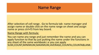 Name Range
After selection of cell range . Go to formula tab- name manager and
assign name or double click on the name range on sheet and assign
name or press ctrl+f3 from key board.
Name Range with formula:
You can name any range and just remember the name and you can
apply function to that by just putting the name under the functions in
any sheet of the same workbook.i.e you can apply
SUM,COUNT,MINIMUM,MAXIMUM,AVERAGE,COUNTA,COUNTABLANK.
 