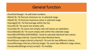 General function
=Sum(Cell Range) –To add total numbers.
=Min(C.R) –To find out minimum no. in selected range.
=Max(C.R) –To find out maximum value in selected range.
=Average(C.R) –To find average within the list.
=Count(C.R) –To count non-empty cells.
=Counta(C.R) –To count non-empty cells cell values are alphabets.
=Countblank(C.R) –To count empty cells within the selected range.
=Sumif(R,CRITERIA,SUM RANGE) –Used to calculate identical item values.
=countif(range,criteria) –Counts the total identical items.
=Sumifs(sum range,criteria1,criteria2) –To sum for two different criteria.
=countifs(range,criteria1,criteria2,range) –To count two different range values.
=Sumproduct(Range array1,array2) –To multiply
 
