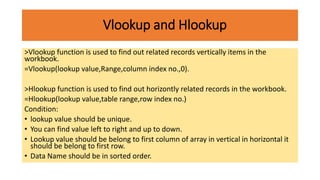 Vlookup and Hlookup
>Vlookup function is used to find out related records vertically items in the
workbook.
=Vlookup(lookup value,Range,column index no.,0).
>Hlookup function is used to find out horizontly related records in the workbook.
=Hlookup(lookup value,table range,row index no.)
Condition:
• lookup value should be unique.
• You can find value left to right and up to down.
• Lookup value should be belong to first column of array in vertical in horizontal it
should be belong to first row.
• Data Name should be in sorted order.
 