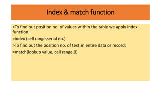 Index & match function
>To find out position no. of values within the table we apply index
function.
=index (cell range,serial no.)
>To find out the position no. of text in entire data or record:
=match(lookup value, cell range,0)
 