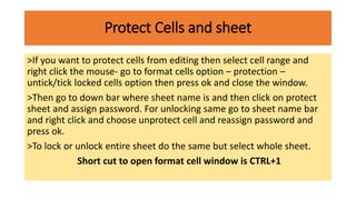 Protect Cells and sheet
>If you want to protect cells from editing then select cell range and
right click the mouse- go to format cells option – protection –
untick/tick locked cells option then press ok and close the window.
>Then go to down bar where sheet name is and then click on protect
sheet and assign password. For unlocking same go to sheet name bar
and right click and choose unprotect cell and reassign password and
press ok.
>To lock or unlock entire sheet do the same but select whole sheet.
Short cut to open format cell window is CTRL+1
 
