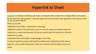 Hyperlink to Sheet
Hyperlink is a function in which we can make a cell value to link a another file or range within in the system.
On the insert tab click hyperlink. Yu can also right click the cell and then click hyperlink on the shortcut menu
,or you can press CTRL+K .
What can you link:
>hyperlink to file :CTRL+K –existing file or web-page.
>hyperlink to place in this documents: you can name the range and make the hyperlink.
>hyperlink to create new document: for this you need to learn the extensions of the file.
>hyperlink to images.
>sub folders like current folder ,browsed pages, recent files.
to remove hyperlink just go to edit hyperlink window and in right bottom click remove
hyperlink , you can also custom your screen tip to mention the link relation as per your
choice.
 