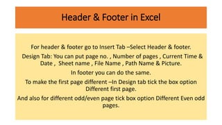 Header & Footer in Excel
For header & footer go to Insert Tab –Select Header & footer.
Design Tab: You can put page no. , Number of pages , Current Time &
Date , Sheet name , File Name , Path Name & Picture.
In footer you can do the same.
To make the first page different –In Design tab tick the box option
Different first page.
And also for different odd/even page tick box option Different Even odd
pages.
 