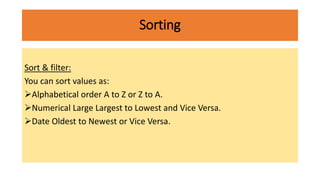 Sorting
Sort & filter:
You can sort values as:
Alphabetical order A to Z or Z to A.
Numerical Large Largest to Lowest and Vice Versa.
Date Oldest to Newest or Vice Versa.
 