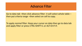 Advance Filter
Go to data tab –then click advance filter- it will select whole table –
then put criteria range –then select on cell to copy.
To apply normal filter: Keep your cursor on data then go to data tab
and apply filter or press CTRL+SHIFT+L or ALT+D+F+F.
 