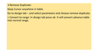 Remove Duplicate:
Keep Cursor anywhere in table.
Go to design tab – and select parameters and choose remove duplicate.
> Convert to range: In design tab press ok. It will convert advance table
into normal range.
 