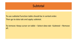 Subtotal
To use subtotal function table should be in sorted order.
Then go to data tab and apply subtotal.
To remove: Keep cursor on table – Select data tab –Subtotal – Remove
all.
 